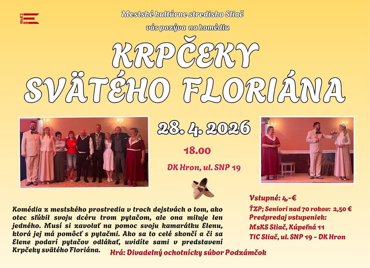 Mestské kultúrne stredisko Sliač vás pozýva  28. 4. 2026 o 18.00 do DK Hron, ul. SNP 19 na komédiu KRPČEKY SVÄTÉHO FLORIÁNA   Komédia z mestského prostredia v troch dejstvách o tom,  ako otec sľúbil svoju dcéru trom pytačom, ale ona miluje len jedného. Musí si zavolať na pomoc svoju kamarátku Elenu, ktorá jej má pomôcť s pytačmi. Ako to celé skončí, a či sa Elene podarí pytačov odlákať, uvidíte sami v predstavení Krpčeky svätého Floriána.   Hrá: Divadelný ochotnícky súbor Podzámčok Vstupné: 4,-€ ŤZP; Seniori nad 70 rokov: 2,50 € Predpredaj vstupeniek: MsKS Sliač, Kúpeľná 11 TIC Sliač, ul. SNP 19 - DK Hro