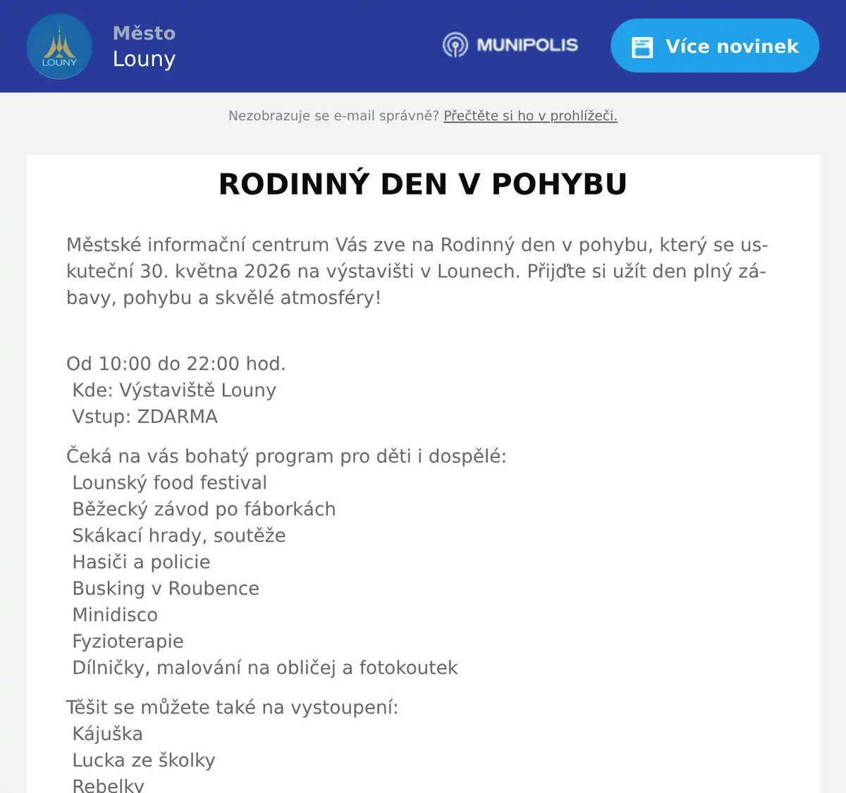 Městské informační centrum Vás zve na Rodinný den v pohybu, který se uskuteční 30. května 2026 na výstavišti v Lounech. Přijďte si užít den plný zábavy, pohybu a skvělé atmosféry! Od 10:00 do 22:00 hod. Kde: Výstaviště Louny Vstup: ZDARMA Čeká na vás bohatý program pro děti i dospělé: Lounský food festival Běžecký závod po fáborkách Skákací hrady, soutěže Hasiči a policie Busking v Roubence Minidisco Fyzioterapie Dílničky, malování na obličej a fotokoutek Těšit se můžete také na vystoupení: Kájuška Lucka ze školky Rebelky Martin Tengler DJ show Celým dnem vás provede moderátor Radek Jirgl. Přijďte strávit aktivní den s rodinou, ochutnat skvělé jídlo a užít si pestrý program pro všechny generace. Těšíme se na vás! Změna programu vyhrazena. Vstupem na akci souhlasíte s pořízením audiovizuálního záznamu.
