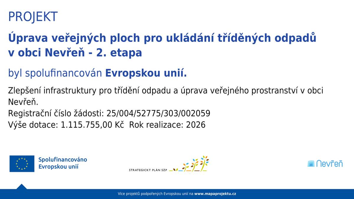 Máme hotovo! 🎉 V obci byla dokončena 2. etapa modernizace třídění odpadu a staré kontejnery už si zaslouženě užívají důchod. Nahradily je nové, větší (a přiznejme si – i hezčí) polopodzemní nádoby. 👉 Co to znamená pro vás? Méně přeplněných kontejnerů, více místa a pohodlnější třídění. 📍 Kde co najdete?  U parkoviště (centrální místo): plast + kovy, papír, sklo, textil, oleje i drobný elektroodpad Na Kopci & Na Vrchách: plast + kovy, papír Nová Hospoda: plast + kovy, papír, sklo  🧰 A co další odpady?  Velké věci (velkoobjemový odpad, elektroodpad, železný šrot) → po domluvě na dvoře obecního úřadu Baterie a monočlánky → krabice ve vstupní chodbě na úřadě  Větve → po domluvě, lokalita Na Vypichu Bioodpad → kontejnery u potoka nebo vlastní domácí kompostéry. Aktuálně vrcholí výběrové řízení na dodávku dotačně podpořených dalších domácích kompostérů, k dispozici zájemcům z řad občanů by měly být asi do konce května.  💡 Malá připomínka na závěr: Plast a kovy patří nově spolu – takže žádné přemýšlení, kam s plechovkou od limonády 👍 Projekt „Úprava veřejných ploch pro ukládání tříděných odpadů v obci Nevřeň – 2. etapa“ byl spolufinancován Evropskou unií. Děkujeme, že třídíte – má to smysl 🌍💚
