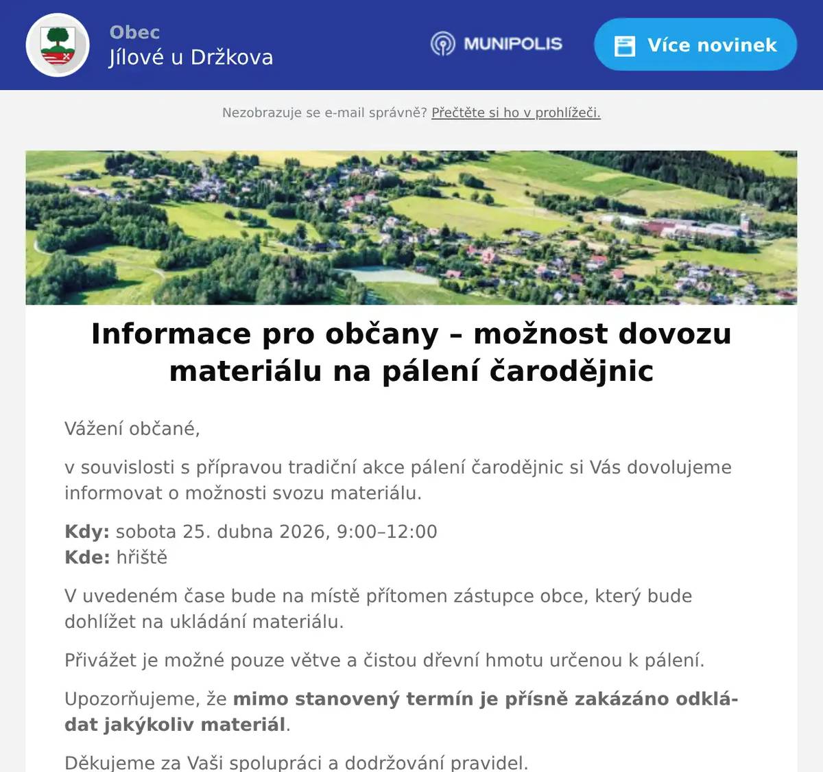 Vážení občané, v souvislosti s přípravou tradiční akce pálení čarodějnic si Vás dovolujeme informovat o možnosti svozu materiálu. Kdy: sobota 25. dubna 2026, 9:00–12:00Kde: hřiště V uvedeném čase bude na místě přítomen zástupce obce, který bude dohlížet na ukládání materiálu. Přivážet je možné pouze větve a čistou dřevní hmotu určenou k pálení. Upozorňujeme, že mimo stanovený termín je přísně zakázáno odkládat jakýkoliv materiál. Děkujeme za Vaši spolupráci a dodržování pravidel. S pozdravemObecní úřad Jílové u Držkova