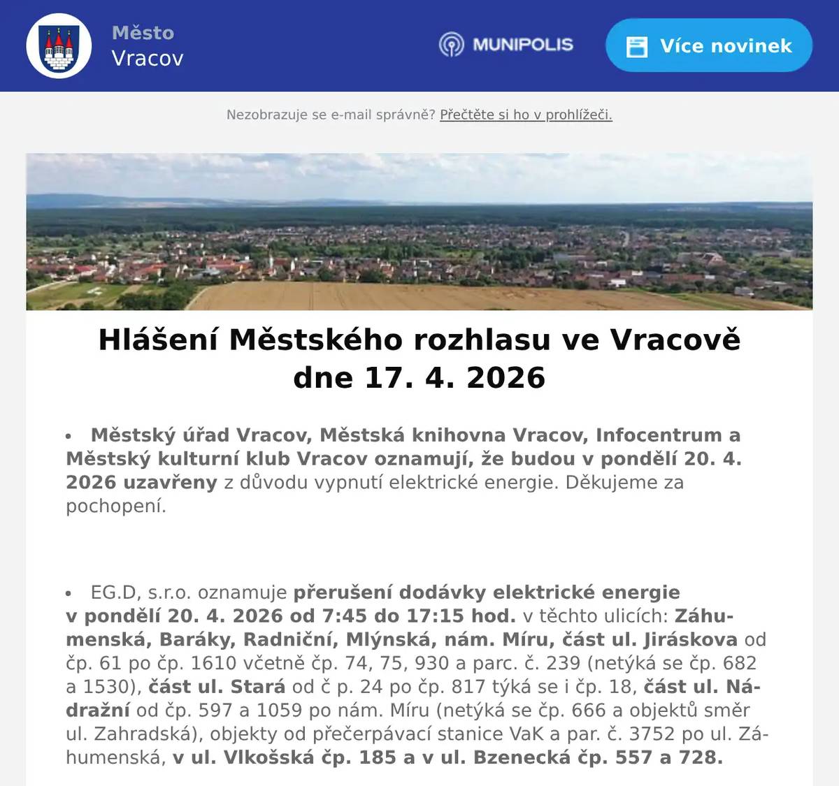 Městský úřad Vracov, Městská knihovna Vracov, Infocentrum a Městský kulturní klub Vracov oznamují, že budou v pondělí 20. 4. 2026 uzavřeny z důvodu vypnutí elektrické energie. Děkujeme za pochopení.  EG.D, s.r.o. oznamuje přerušení dodávky elektrické energie v pondělí 20. 4. 2026 od 7:45 do 17:15 hod. v těchto ulicích: Záhumenská, Baráky, Radniční, Mlýnská, nám. Míru, část ul. Jiráskova od čp. 61 po čp. 1610 včetně čp. 74, 75, 930 a parc. č. 239 (netýká se čp. 682 a 1530), část ul. Stará od č p. 24 po čp. 817 týká se i čp. 18, část ul. Nádražní od čp. 597 a 1059 po nám. Míru (netýká se čp. 666 a objektů směr ul. Zahradská), objekty od přečerpávací stanice VaK a par. č. 3752 po ul. Záhumenská, v ul. Vlkošská čp. 185 a v ul. Bzenecká čp. 557 a 728.  MUDr. Mária Spáčilová oznamuje, že v pondělí 20. 4. 2026 nebude ve Vracově ordinovat z důvodu odstávky elektřiny, v pondělí zůstává odpolední ordinace ve Vlkoši.  Lékárna Na Městečku oznamuje, že z důvodu odstávky elektřiny bude 20. 4. 2026 zavřena.  Česká pošta, s.p. oznamuje, že v pondělí 20. 4. 2026 bude uzavřena provozovna pošty ve Vracově z důvodu nahlášené odstávky elektrické energie.  Radmil CZ s.r.o. hledá schopné lidi na pozici instalatér. Praxe v oboru nutná. Kontakt: radmil@radmil.cz a www.radmil.cz  Společnost Sunny Power s 16-letou zkušeností v oboru nabízí profesionální realizaci fotovoltaických systémů na klíč pro rodinné domy, firmy a bytová družstva. Novým doplňkem služeb jsou i klimatizace. Vy určujte, kolik zaplatíte za své energie. Kontakt: 604 618 098.  Oseva, a. s., pracoviště Vlkoš, přijme na hlavní pracovní poměr strojníka pro úpravu plodin. Jedná se o jednosměnný, v sezoně dvousměnný provoz. Požadavky: zodpovědnost, spolehlivost a manuální zručnost. Bližší informace na tel. 777 264 600 nebo zašlete životopis na e-mail: prace@oseva.eu  Sdružení kominíků a topenářů bude provádět ve Vracově ve čtvrtek 23. 4. 2026 požadované kontroly a čištění komínů pro plyn i tuhá paliva dle zákona č. 34/2016 Sb. za následující ceny: Čištění komínů 450 Kč a Revize kotlů na tuhá paliva 1300 Kč. Dále nabízí levné vložkování a frézování komínů a výchozí kolaudační revize. Zájemci se mohou objednat na tel.: 608 748 989.  Bezpečnostní služba O.S.E. Security Consulting, s.r.o. přijme zaměstnance na hlavní pracovní poměr na pozici: pracovníka/pracovnici ostrahy objektu v městě Hodonín. Nástup možný ihned. Práce je vhodná i pro osoby pobírající invalidní důchod. Více informací na tel. 518 321 987, 735 703 747.  Rodinná firma Zelenka bude v úterý 21. 4. 2026 od 9:00 do 13:45 hod. na parkovišti naproti radnice prodávat chlazené krůtí maso a uzeniny z krůtího masa.  Klub seniorů města Vracova pořádá ve čtvrtek 30. 4. 2026 zájezd na jarní výstavu Floria Kroměříž. Odjezd autobusu je v 9:00 od nádraží a v 9:10 od pekárny. Cena zájezdu je pro členy klubu 100 Kč a pro ostatní 150 Kč. Vstupné si hradí každý sám. Zájemci přihlaste se a také prosím ihned zaplaťte u pana Marčíka, nám. Míru 193. Po přihlášení je možno vhodit peníze do schránky.  Základní umělecká škola Vracov Vás zve na Absolventský koncert ve čtvrtek 23. 4. 2026 v 18:00 hod. v koncertním sále ZUŠ Vracov.  Městský kulturní klub Vracov Vás zve do kina. V pátek 24. 4. 2026 promítáme rodinnou animovanou komedii SpongeBob: Pirátské dobrodružství.Začátek promítání je v 18:00 hodin. Občerstvení zajištěno. Cena vstupného je 120Kč.  SDH Vracov a Město Vracov Vás srdečně zvou na Oslavu 145. výročí založení SDH Vracov v sobotu 25. 4. 2026 od 16:00 u hasičské zbrojnice ve Vypálené ulici. V 16:00 bude slavnostní žehnání nového zásahového vozidla. Těšit se můžete na prohlídku hasičské zbrojnice, ukázky požární techniky, předvedení nového zásahového vozidla a ukázky požá
