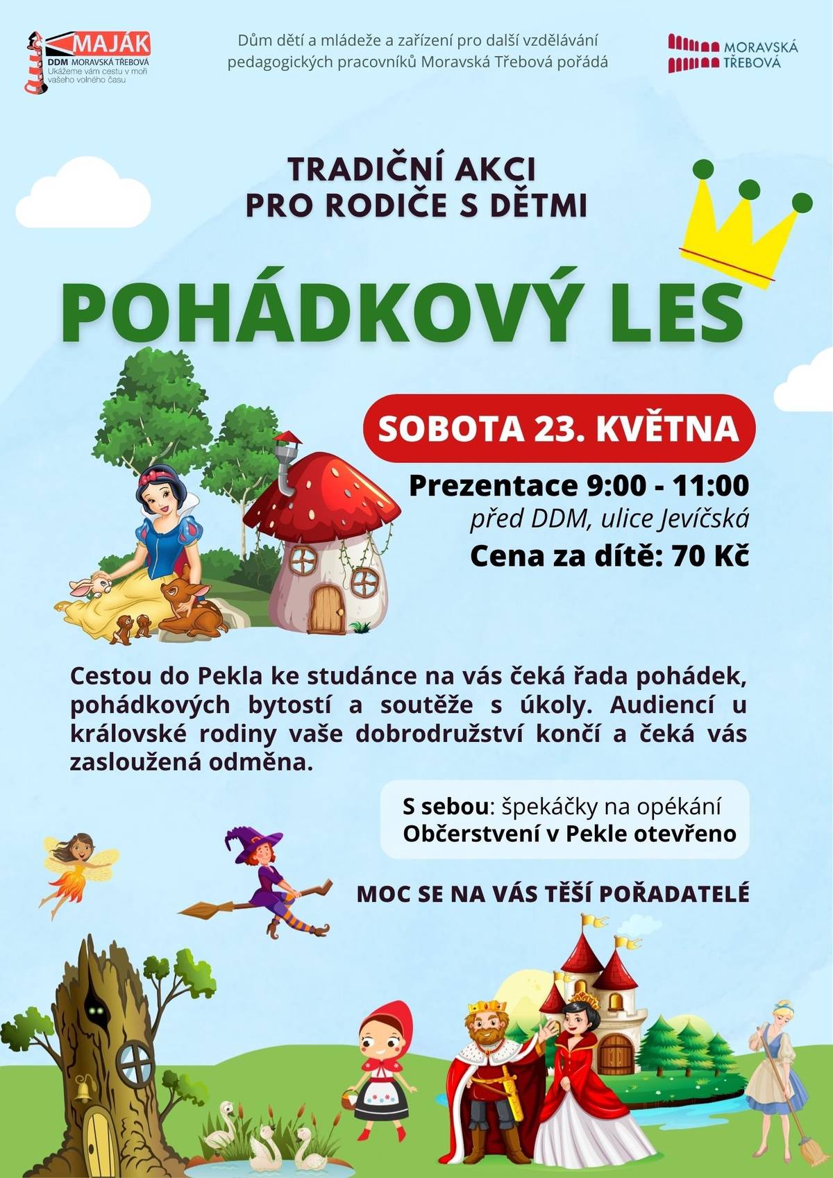 Cesta do Pekla, ožije pohádkovými postavami Máte doma malé objevitele, kteří milují příběhy o princeznách, čarodějnicích a udatných rytířích?  Pak si v kalendáři červeně zakroužkujte sobotu 23. května. Dům dětí a mládeže v Moravské Třebové totiž pořádá tradiční „Pohádkový les“ – akci, která promění obyčejnou procházku v nezapomenutelné dobrodružství pro celou rodinu. Pohádková trasa letos povede malebnou krajinou směrem k oblíbenému místu zvanému Peklo. Cestou ke studánce se děti mohou těšit na řadu stanovišť, kde na ně budou čekat známé postavy z knížek a večerníčků. Ale pozor, nebude to jen o koukání! Na každém kroku budou muset malí poutníci plnit úkoly a soutěžit, aby prokázali svou šikovnost a odvahu. Audience u královské rodiny Vrcholem celé cesty bude slavnostní zakončení v samotném srdci lesa. Na úspěšné dobrodruhy zde čeká audience u královské rodiny. Každé dítě, které trasu zvládne a splní všechny úkoly, se může těšit na zaslouženou odměnu přímo z rukou krále či královny. Špekáčky s sebou! Pořádné dobrodružství vyvolává pořádný hlad. Pořadatelé proto mysleli i na odpočinek a občerstvení. V Pekle bude otevřen stánek s dobrotami, a hlavně bude připraveno ohniště. „Nezapomeňte si do batůžku přibalit špekáčky, které si u nás budete moci v cíli upéct,“ vzkazují organizátoři z DDM Maják. Praktické informace k akci:  Kdy: Sobota 23. května 2026 Prezentace: Mezi 9:00 a 11:00 před budovou DDM v ulici Jevíčská. Cena: 70 Kč za dítě. Trasa: Cestou do Pekla ke studánce. Vybavení: Dobrá obuv, špekáčky na opékání a dobrá nálada.  Přijďte si užít společný čas v přírodě, protáhnout tělo a dopřát dětem den plný magie a radosti. Pořadatelé se už teď těší na všechny malé i velké pohádkové nadšence!