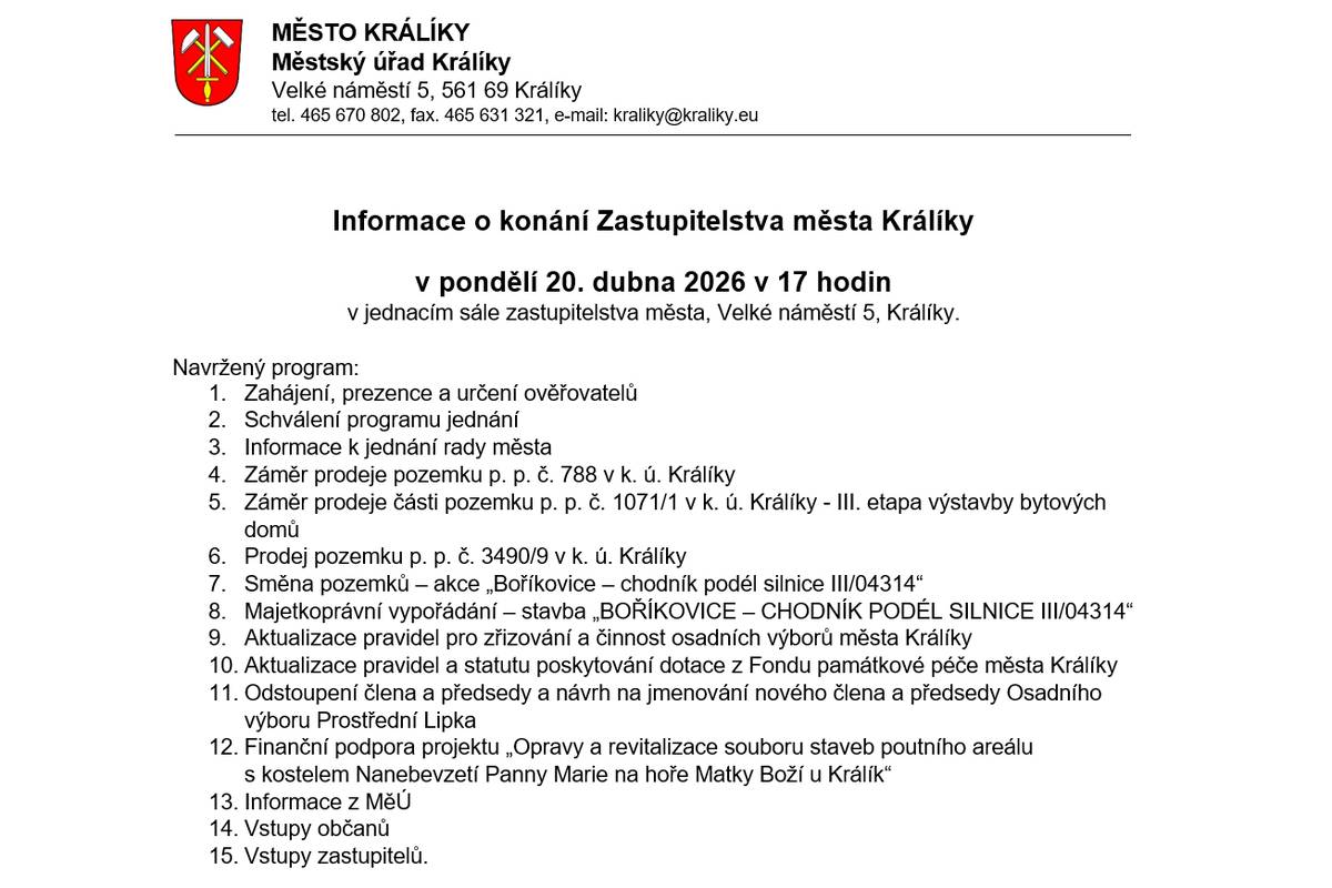v pondělí 20. dubna 2026 v 17 hodin v jednacím sále zastupitelstva města, Velké náměstí 5, Králíky. Navržený program: 1.    Zahájení, prezence a určení ověřovatelů 2.    Schválení programu jednání 3.    Informace k jednání rady města 4.    Záměr prodeje pozemku p. p. č. 788 v k. ú. Králíky 5.    Záměr prodeje části pozemku p. p. č. 1071/1 v k. ú. Králíky - III. etapa výstavby bytových domů 6.    Prodej pozemku p. p. č. 3490/9 v k. ú. Králíky 7.    Směna pozemků – akce „Boříkovice – chodník podél silnice III/04314“ 8.    Majetkoprávní vypořádání – stavba „BOŘÍKOVICE – CHODNÍK PODÉL SILNICE III/04314“ 9.    Aktualizace pravidel pro zřizování a činnost osadních výborů města Králíky 10.    Aktualizace pravidel a statutu poskytování dotace z Fondu památkové péče města Králíky 11.    Odstoupení člena a předsedy a návrh na jmenování nového člena a předsedy Osadního výboru Prostřední Lipka 12.    Finanční podpora projektu „Opravy a revitalizace souboru staveb poutního areálu s kostelem Nanebevzetí Panny Marie na hoře Matky Boží u Králík“ 13.    Informace z MěÚ 14.    Vstupy občanů 15.    Vstupy zastupitelů. Jednání ZM bude po dobu jednání on-line streamováno na YouTube kanálu města Králíky – https://1url.cz/@zastupkral