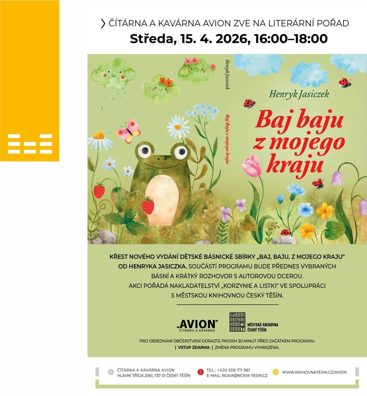 Městská knihovna Český Těšín vás společně s nakladatelstvím Korzynie a listki srdečně zve na literární odpoledne věnované nestárnoucí tvorbě Henryka Jasiczka. Hlavním bodem celého setkání bude slavnostní křest nového vydání oblíbené dětské básnické sbírky Baj, baju, z mojego kraju. Čeká nás nejen přednes vybraných básní, které potěší ucho i duši, ale také exkluzivní pohled do zákulisí autorova života prostřednictvím krátkého rozhovoru s jeho dcerou. Zapište si do kalendářů středu 15. dubna v 16:00 a dorazte za námi do příjemného prostředí Čítárny a kavárny AVION. Celý program proběhne v přátelské atmosféře a vstup je pro všechny návštěvníky zdarma. Těšíme se na vás u šálku dobré kávy a krásné literatury, která spojuje generace.