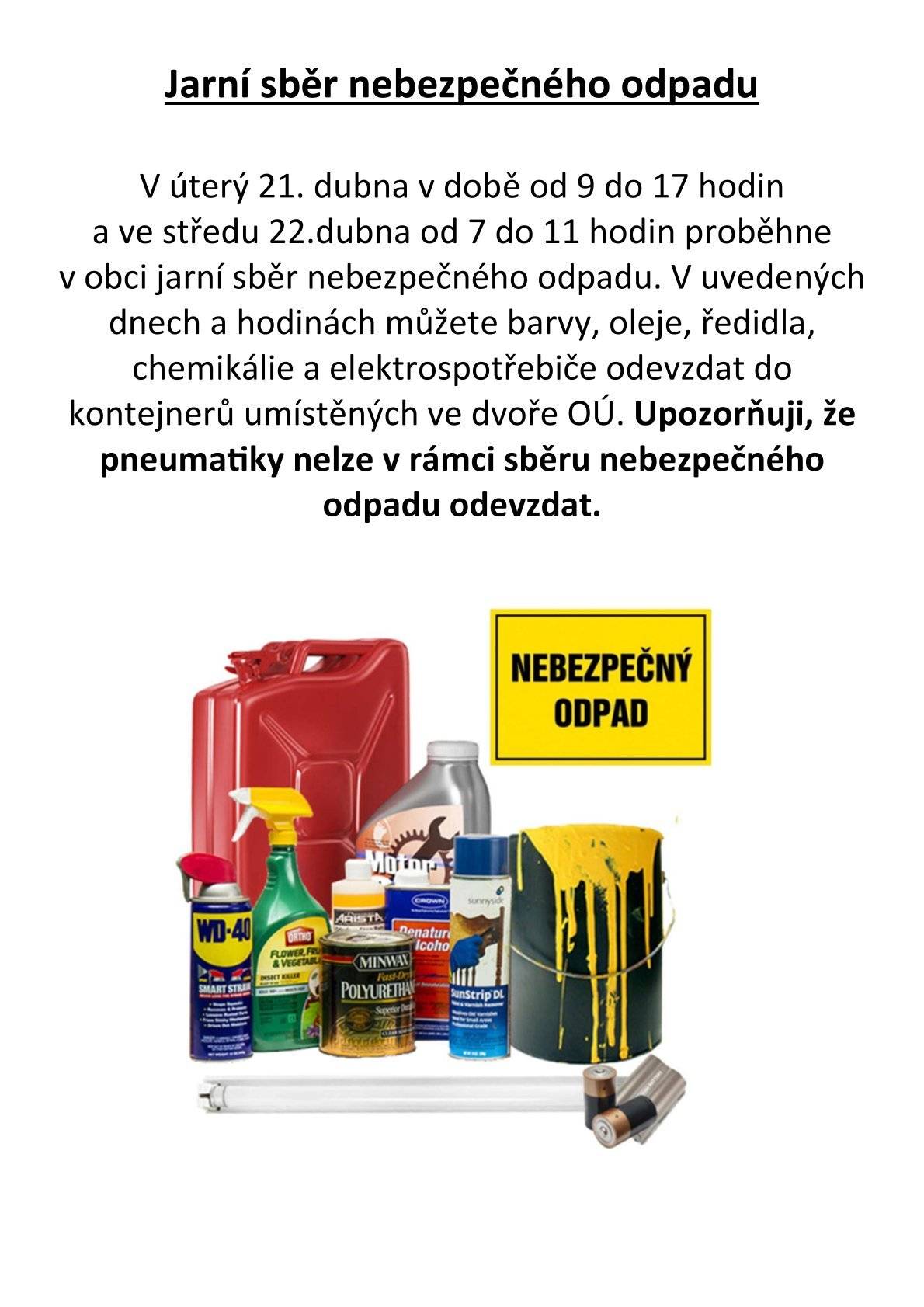 Dobrý den, informuji Vás, že v úterý 21. dubna v době od 9 do 17 hodin a ve středu 22.dubna od 7 do 11 hodin proběhne v obci jarní sběr nebezpečného odpadu. V uvedených dnech a hodinách můžete barvy, oleje, ředidla, chemikálie a elektrospotřebiče odevzdat do kontejnerů umístěných ve dvoře OÚ. Upozorňuji, že pneumatiky nelze v rámci sběru nebezpečného odpadu odevzdat. Zdraví starosta