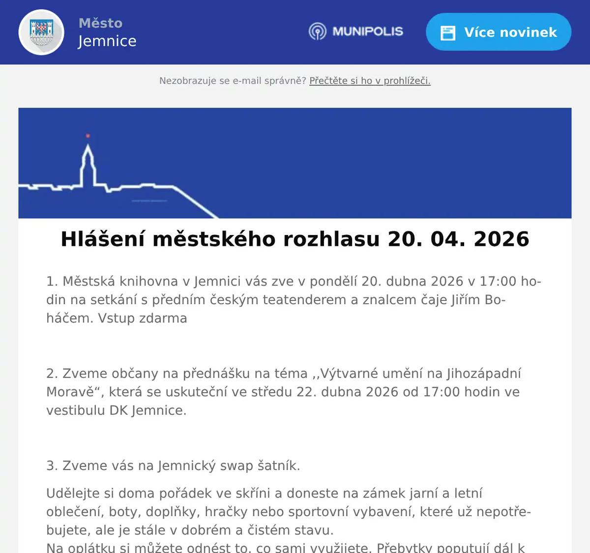 1. Městská knihovna v Jemnici vás zve v pondělí 20. dubna 2026 v 17:00 hodin na setkání s předním českým teatenderem a znalcem čaje Jiřím Boháčem. Vstup zdarma  2. Zveme občany na přednášku na téma ,,Výtvarné umění na Jihozápadní Moravě“, která se uskuteční ve středu 22. dubna 2026 od 17:00 hodin ve vestibulu DK Jemnice.  3. Zveme vás na Jemnický swap šatník. Udělejte si doma pořádek ve skříni a doneste na zámek jarní a letní oblečení, boty, doplňky, hračky nebo sportovní vybavení, které už nepotřebujete, ale je stále v dobrém a čistém stavu.Na oplátku si můžete odnést to, co sami využijete. Přebytky poputují dál k dalšímu využití. Výběr věcí je možný do středy 22. dubna 2026 do 13 hodin. Akce probíhá ve výstavním sále zámku Jemnice od pondělí 20. do čtvrtka 23. dubna 2026, vždy od 11 do 17 hodin.  4. Jemnický divadelní spolek vás srdečně zve na premiéru hry Past na osamělého muže, která se uskuteční v neděli 26. dubna od 17:00 v kinosále v Jemnici. Přijďte si užít hezké odpoledne s divadlem. Předprodej vstupenek probíhá v Papírnictví Slabá, vstupenky bude možné zakoupit i na místě. Cena vstupenky je 150 Kč. 