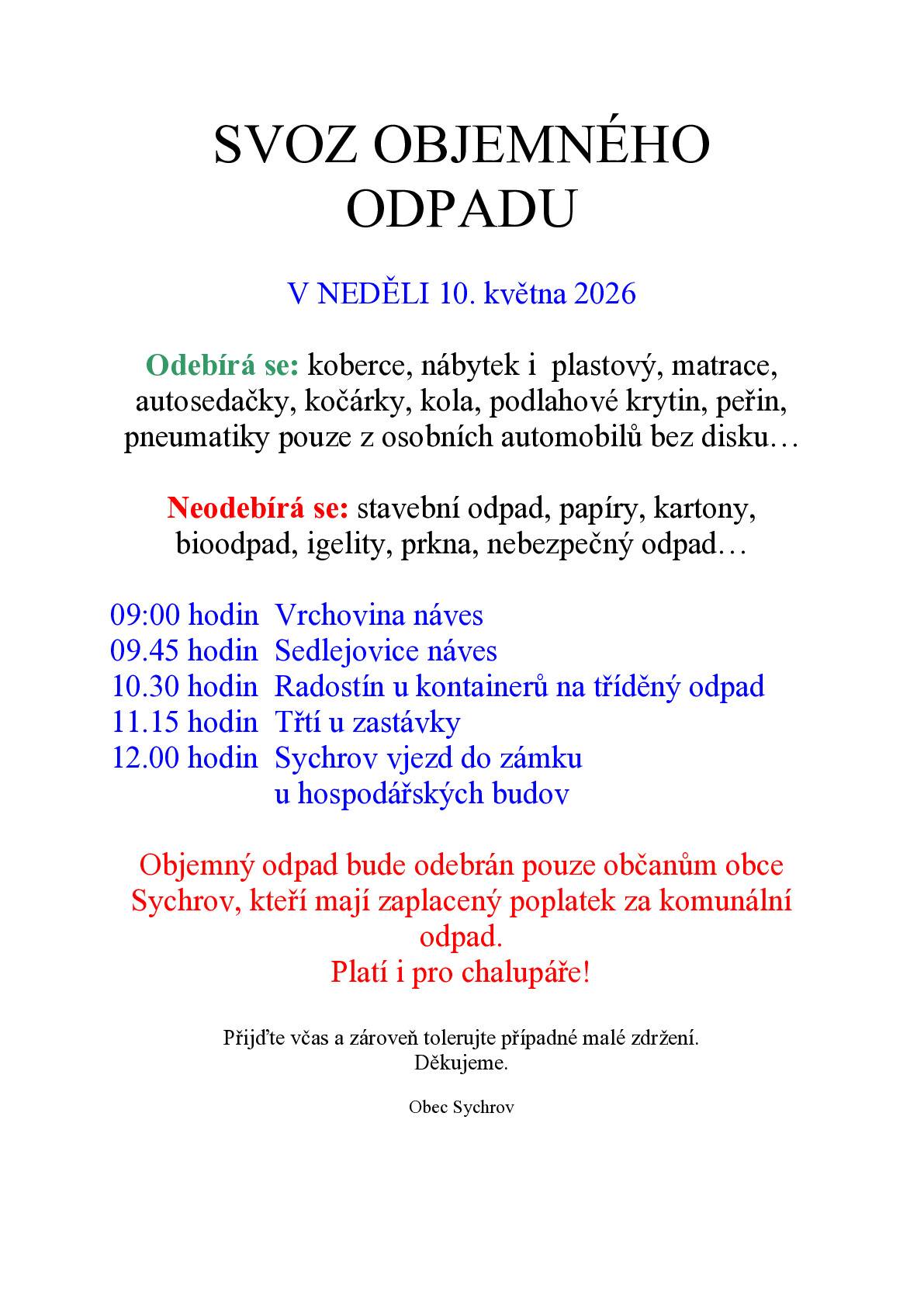 V NEDĚLI 10. KVĚTNA 2026 Odebírá se: koberce, nábytek i  plastový, matrace, autosedačky, kočárky, kola, podlahové krytin, peřin, pneumatiky pouze z osobních automobilů bez disku… Neodebírá se: stavební odpad, papíry, kartony, bioodpad, igelity, prkna, nebezpečný odpad… 09:00 hodin        Vrchovina náves 09.45 hodin        Sedlejovice náves 10.30 hodin        Radostín u kontainerů na tříděný odpad 11.15 hodin        Třtí u zastávky 12.00 hodin        Sychrov vjezd do zámku u hospodářských budov Objemný odpad bude odebrán pouze občanům obce Sychrov, kteří mají zaplacený poplatek za komunální odpad. Platí i pro chalupáře! Přijďte včas a zároveň tolerujte případné malé zdržení. Děkujeme. Obec Sychrov