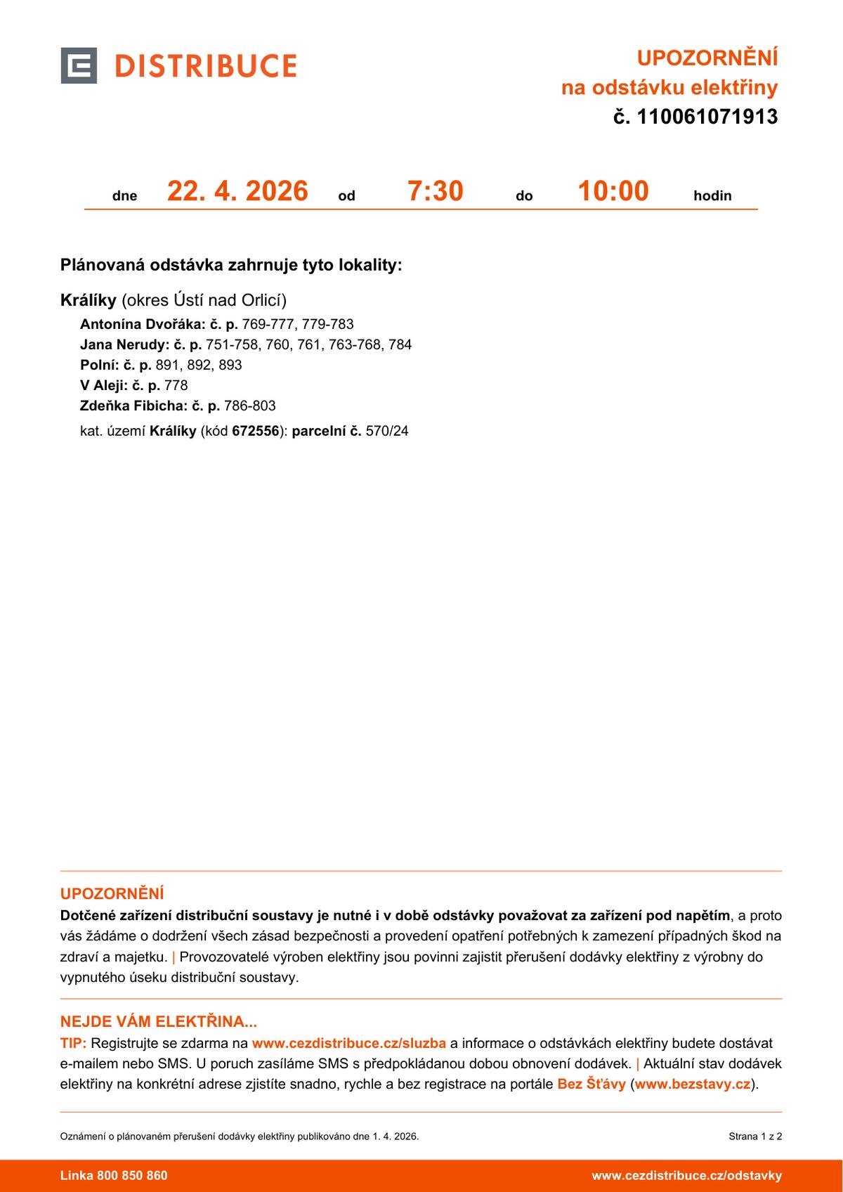 středa 22. 4. 2026, 07:30–10:00 Králíky - Antonína Dvořáka / č. p. 769-777, 779-783 Králíky - Jana Nerudy / č. p. 751-758, 760, 761, 763-768, 784 Králíky - Polní / č. p. 891, 892, 893 Králíky - V Aleji / č. p. 778 Králíky - Zdeňka Fibicha / č. p. 786-803 kat. území Králíky (kód 672556) / parcelní č. 570/24 pondělí 27. 4. 2026, 08:30–17:30 Prostřední Lipka / č.p. 4,7,8,9,12,30,98 čtvrtek 30. 4. 2026, 08:15–13:15 Bohdíkov (okres Šumperk) Raškov / č. p.  86 Králíky - Horní Hedeč / č. p.  3, 48 Malá Morava (okres Šumperk) Křivá Voda / č. p.  2, 3, 7, 12, 14, 19, 28; č. ev.  6 Malá Morava č. p.  1, 4-15, 17, 19-27, 32, 34, 47, 48, 53, 57, 58, 59, 62, 63, 70, 73-78, 83, 84, 86-93, 95, 103, 155, 156, 157, 164, 167, 171, 172; č. ev.  4, 5 Podlesí / č. p.  1, 6, 7, 8, 10, 12, 17, 21-25, 30, 36, 37, 38, 39, 43, 48, 50, 53, 55, 56, 60, 61, 62, 63, 66, 72, 74, 78, 81, 86, 96, 109, 111, 112, 121, 122, 135, 141; č. ev.  11, 15, 17, 79 Sklené / č. p.  1, 2, 4, 5, 6, 7, 10, 11, 13, 16, 22, 28, 43, 67; č. ev.  2, 8, 12, 14, 15, 16, 18, 21, 23, 26, 27, 31, 35, 36, 41, 42 Vlaské / č. p.  1, 2, 4, 5, 21, 25, 28, 35, 38, 39, 40, 41, 48, 87; č. ev.  3 Vojtíškov / č. p.  1, 2, 3, 5, 6, 8, 9, 10, 15, 19, 20, 35, 46, 48, 51, 53, 59, 62, 73, 77, 78, 79, 101, 104, 105, 106, 107, 109, 110; č. ev.  4, 8, 12, 21, 23, 24, 25, 26, 29, 32, 38, 39, 43 Vysoká / č. p.  1, 2, 5, 17, 19, 27, 48, 53; č. ev.  6, 8, 10, 12, 16, 20, 26, 49, 54 Vysoký Potok / č. p.  1-5, 7, 9-20, 23, 25, 26, 27, 28, 30, 32-36, 40, 59; č. ev.  8, 51, 59 Zlatý Potok / č. p.  1, 6, 9, 10, 12, 13, 14, 15, 22; č. ev.  5, 16, 62, 63 kat. území Vysoká u Malé Moravy (kód 690198) parcelní č. 51, 90/1, 145/3, 145/5, 145/6, 193/1, 523/10, 523/16, 523/17, 523/18 kat. území Malá Morava (kód 690155) parcelní č. 120, 159/1, 229/2, 246/1, 517, 528, 644/14, 695/49, 814/4 kat. území Podlesí-město (kód 723932) parcelní č. 55, 136, 159, 168, 177, 224, 2299 kat. území Sklené u Malé Moravy (kód 690163) parcelní č. 15/2, 17, 85/1, 372/3, 634/1, 701, 779/2