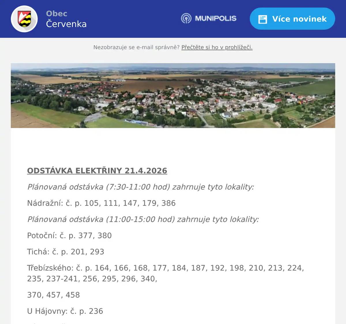   ODSTÁVKA ELEKTŘINY 21.4.2026 Plánovaná odstávka (7:30-11:00 hod) zahrnuje tyto lokality: Nádražní: č. p. 105, 111, 147, 179, 386 Plánovaná odstávka (11:00-15:00 hod) zahrnuje tyto lokality: Potoční: č. p. 377, 380 Tichá: č. p. 201, 293 Třebízského: č. p. 164, 166, 168, 177, 184, 187, 192, 198, 210, 213, 224, 235, 237-241, 256, 295, 296, 340, 370, 457, 458 U Hájovny: č. p. 236 Válkova: č. p. 180, 181, 182, 183, 188, 189, 190, 196, 309, 454 kat. území Červenka (kód 621030): parcelní č. 136, 143/1, 998/6, 1091/33, 1154/1  -------------------------------------------------------------  PODATELNA Z provozních důvodů bude ve středu 22.4.2026 podatelna Obecního úřadu v Července uzavřena. Děkujeme za pochopení.  -------------------------------------------------------------  DRŮBEŽ Drůbežárna Prace bude v úterý 21. 4. v 9:15 hod. prodávat: mladé kuřice a kohouty, slepice po roce snášky za 140Kč, brojlerová kuřata, káčata, housata a husokačeny Mulard, krmivo pro drůbež a králíky, vitamínové doplňky a dále pak vykupovat králičí kožky - cena 10 Kč/ks.  ---------------------------------------------------------  MYSLIVECKÝ DEN PRO DĚTI Myslivecký spolek Doubrava pořádá v sobotu 2.5.2026 od 9.00 hodin v areálu lovecké chaty Doubravy v Litovli dětský myslivecký den. Děti se mohou zúčastnit myslivecké stezky a dále také soutěžit na stanovištích botaniky, zoologie, kynologie a sokolnictví. V areálu se bude také soutěžit ve střelbě ze vzduchovek. Po absolvování všech soutěží budou děti odměněny drobným dárky. Pro všechny účastníky bude připraveno bohaté občerstvení, myslivecký guláš, pečený divočák, knedlík, zelí, pro děti párek v rohlíku a bude se také kouřit z udírny. Na všechny se srdečně těší myslivci z Červenky, Tří Dvorů a Litovle.     