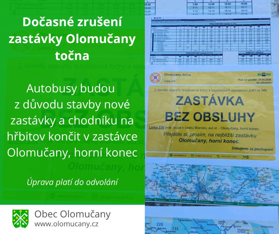 Obecní úřad v Olomučanech oznamuje, že od pondělí 20. dubna 2026 bude do odvolání zrušena zastávka Olomučany, točna na točně autobusů u Dřevařského výrobního družstva LINEA. Důvodem je oprava povrchu komunikace a stavba nové autobusové zastávky v rámci budování chodníku na hřbitov. Poslední dostupnou zastávkou bude zastávka Olomučany – horní konec. Po dobu prací, spojených s budováním chodníku bude příjezd a přístup na místní hřbitov omezen. Prosíme návštěvníky, aby po tuto dobu dbali zvýšené opatrnosti. V případě konání smuteční akce budou stavební práce na dobu nezbytně nutnou zastaveny. Podrobnosti o možnosti návštěvy v případě konání smutečního aktu bude nutné dohodnout na obecním úřadě. Děkujeme za pochopení. Josef Smíšek – starosta obce