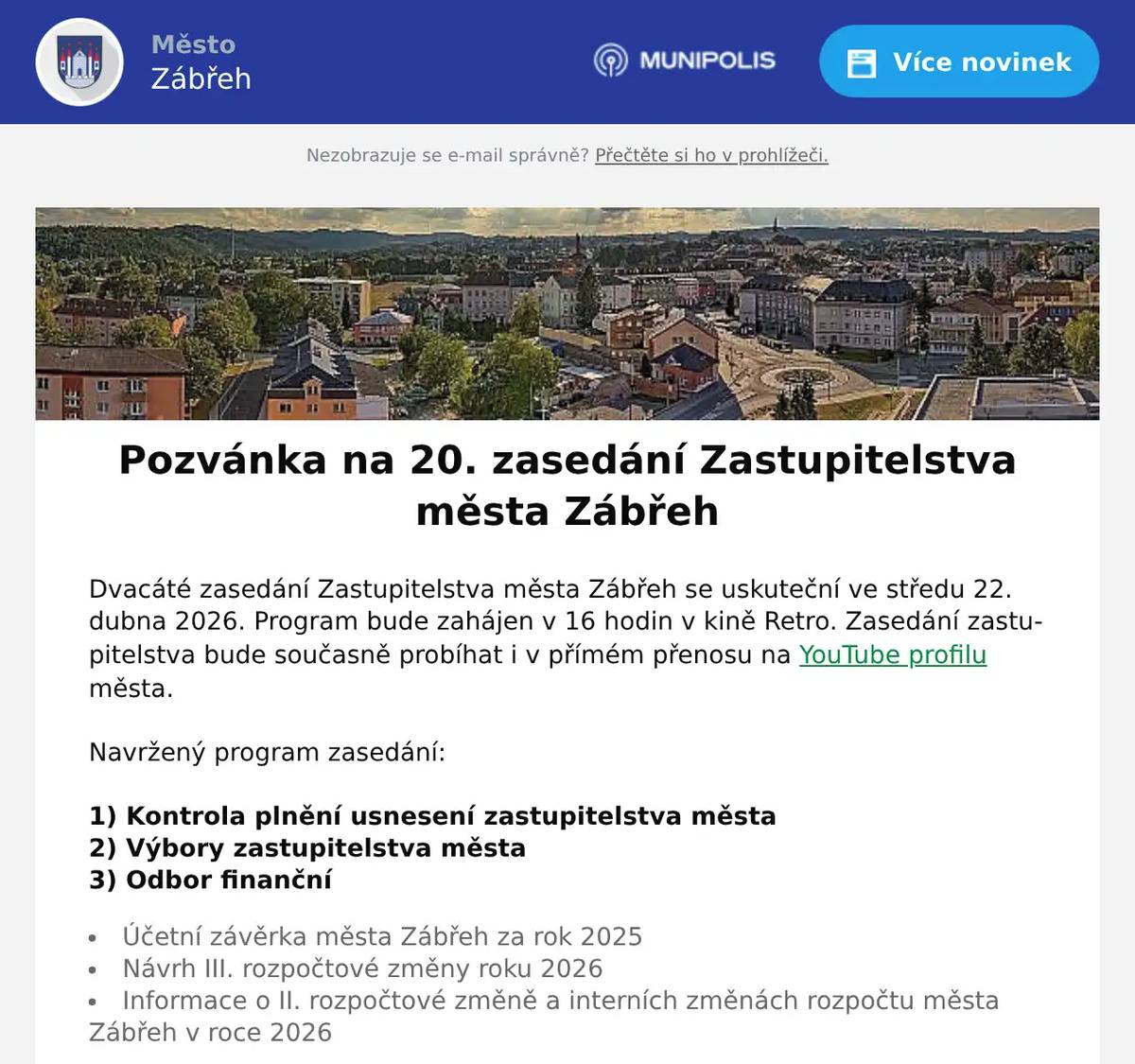 Dvacáté zasedání Zastupitelstva města Zábřeh se uskuteční ve středu 22. dubna 2026. Program bude zahájen v 16 hodin v kině Retro. Zasedání zastupitelstva bude současně probíhat i v přímém přenosu na YouTube profilu města. Navržený program zasedání:    1) Kontrola plnění usnesení zastupitelstva města 2) Výbory zastupitelstva města  3) Odbor finanční   Účetní závěrka města Zábřeh za rok 2025 Návrh III. rozpočtové změny roku 2026 Informace o II. rozpočtové změně a interních změnách rozpočtu města Zábřeh v roce 2026    4) Odbor sociálních věcí   Komunitní plánování sociálních služeb   5) Odbor školství, kultury a tělovýchovy    TJ LOKO Skalička – žádost o dotaci EKO servis Zábřeh s. r. o. – žádost o dotaci   6) Oddělení majetkoprávní    Výkupy pozemků podél účelové komunikace do Postřelmova, výkup podílu na pozemku pod účelovou komunikací – vše v k. ú. Zábřeh na Moravě Směna pozemků v k. ú. Zábřeh na Moravě Žádosti o prodej pozemků v k. ú. Zábřeh na Moravě Bytové družstvo Kasárna – majetkoprávní vypořádání Nabytí pozemků od ÚZSVM – podmínky Obvyklé ceny pozemků pro rok 2026   7) Odbor rozvoje a územního plánování   Vyúčtování kompenzace na zajištění dopravní obslužnosti pro rok 2024   8) Odbor vnitřních věcí   OZV o stanovení systému odpadového hospodářství OZV o nočním klidu v roce 2026 OZV o zákazu konzumace alkoholických nápojů   9) Různé