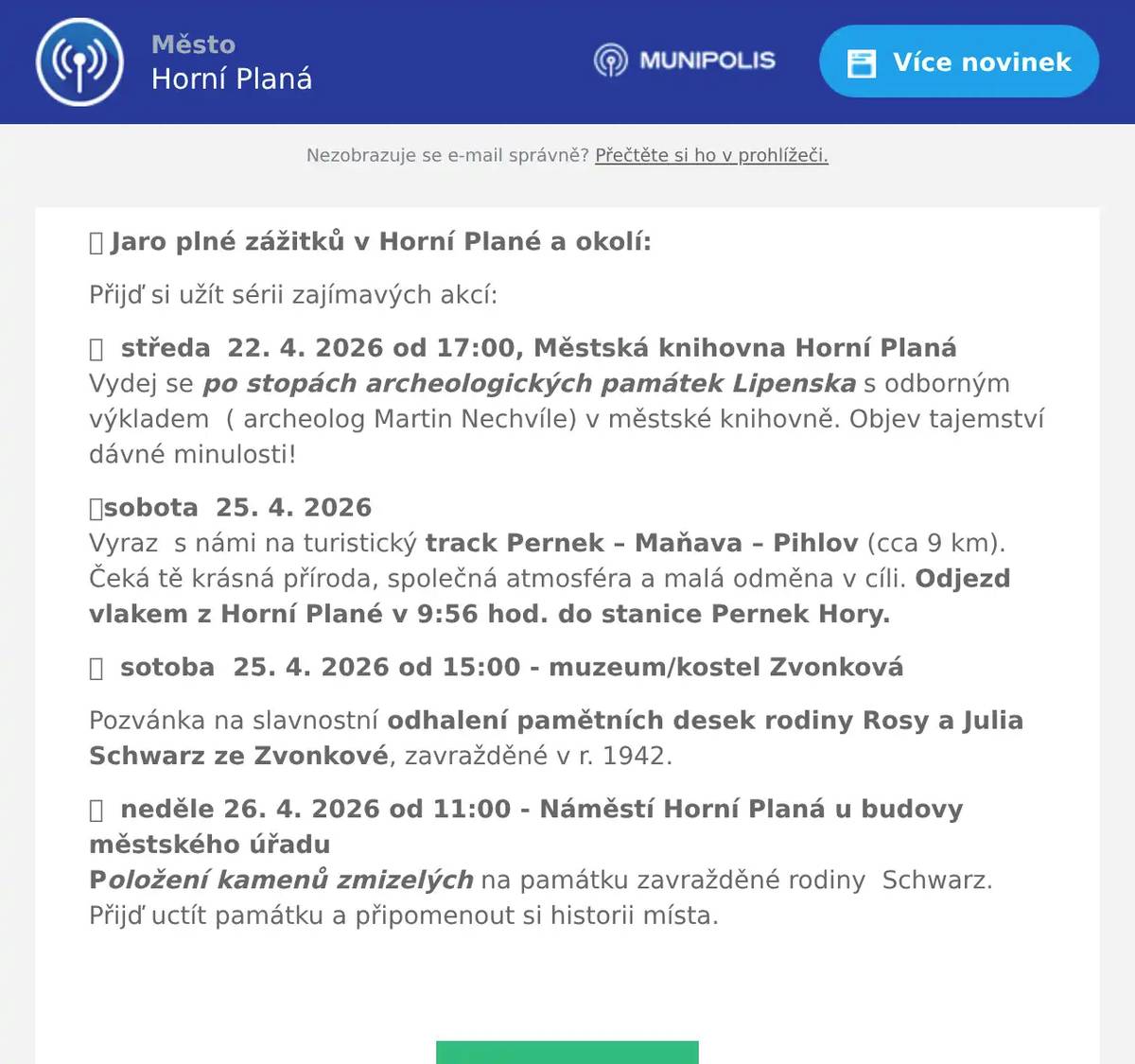 📣 Jaro plné zážitků v Horní Plané a okolí: Přijď si užít sérii zajímavých akcí: 🔎  středa  22. 4. 2026 od 17:00, Městská knihovna Horní PlanáVydej se po stopách archeologických památek Lipenska s odborným výkladem  ( archeolog Martin Nechvíle) v městské knihovně. Objev tajemství dávné minulosti! 🥾sobota  25. 4. 2026Vyraz  s námi na turistický track Pernek – Maňava – Pihlov (cca 9 km). Čeká tě krásná příroda, společná atmosféra a malá odměna v cíli. Odjezd vlakem z Horní Plané v 9:56 hod. do stanice Pernek Hory. 🕊️  sotoba  25. 4. 2026 od 15:00 - muzeum/kostel Zvonková Pozvánka na slavnostní odhalení pamětních desek rodiny Rosy a Julia Schwarz ze Zvonkové, zavražděné v r. 1942. 🕊️  neděle 26. 4. 2026 od 11:00 - Náměstí Horní Planá u budovy městského úřaduPoložení kamenů zmizelých na památku zavražděné rodiny  Schwarz. Přijď uctít památku a připomenout si historii místa. 