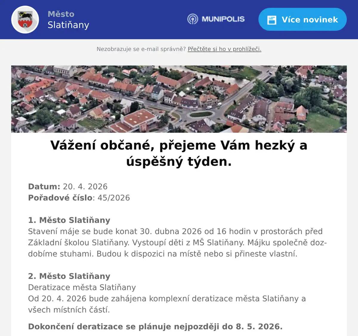 Datum: 20. 4. 2026Pořadové číslo: 45/20261. Město SlatiňanyStavení máje se bude konat 30. dubna 2026 od 16 hodin v prostorách před Základní školou Slatiňany. Vystoupí děti z MŠ Slatiňany. Májku společně dozdobíme stuhami. Budou k dispozici na místě nebo si přineste vlastní.2. Město SlatiňanyDeratizace města SlatiňanyOd 20. 4. 2026 bude zahájena komplexní deratizace města Slatiňany a všech místních částí. Dokončení deratizace se plánuje nejpozději do 8. 5. 2026.3. Junák - SlatiňanyJunák – český skaut, středisko Slatiňany, z. s., ve spolupráci s TJ. Sokol Slatiňany vás srdečně zve na tradiční pálení čarodějnic, které se uskuteční 30. dubna v areálu za sokolovnou.Pro děti budou připraveny soutěžní disciplíny od 17 do 19 hodin.Zapálení hranice proběhne v 19 hodin. Na místě bude možnost zakoupení občerstvení.4. ZO ČSCH SlatiňanyZákladní organizace Českého svazu chovatelů Slatiňany Vás srdečně zve na pálení čarodějnic, které se uskuteční v areálu za železničním přejezdem na Orel ve čtvrtek 30. dubna 2026 od 19 hodin.5. Město SlatiňanyUpozorňujeme občany, že ve dnech 20. a 21. dubna 2026 bude v ulici Farská zcela uzavřena komunikace z důvodu pokládky nové asfaltové směsi. Žádáme občany o respektování tohoto omezení a děkujeme za pochopení.6. VEHIKL LukaviceVeterán klub Lukavice zve všechny občany na sraz historických vozidel, který se koná v sobotu 25.4. v Lukavici na hřišti za obecním úřadem.Těšit se můžete na historická auta, motorky i traktory. Pro děti bude připraven skákací hrad, dětské hřiště a chybět nebude ani občerstvení.Příjezd vozidel je plánován mezi 9 a 12 hodinou. Prohlídka vozidel je možná po celou dobu akce až do 13:30.Ve 13:30 proběhne vyhlášení soutěží, po kterém bude následovat postupný odjezd. Vstupné je dobrovolné.7. Město SlatiňanyVe dnech 30.4. a 22.8. 2026 proběhnou živá vystoupení (Country) na Stadionu ve Slatiňanech. Produkce budou od 20h do 3hodin, vstupné se neplatí.8. Město Slatiňany217. Laskavý večer se koná v úterý 21. dubna 2026 v 19 hodin ve Společenském domě. Na večeru s názvem Od Hašlera po Plíhala  zahraje a zazpívá  Petr Šotta písně různých českých písničkářů. Vstupné 100,-Kč.9. Město SlatiňanyMěsto Slatiňany Vás srdečně zve na vystoupení skupiny Retroband Chrudim, které se bude konat 24. dubna 2026 od 16 hodin ve Společenském domě. Těšit se můžete na melodie různých žánrů. Vstup zdarma.