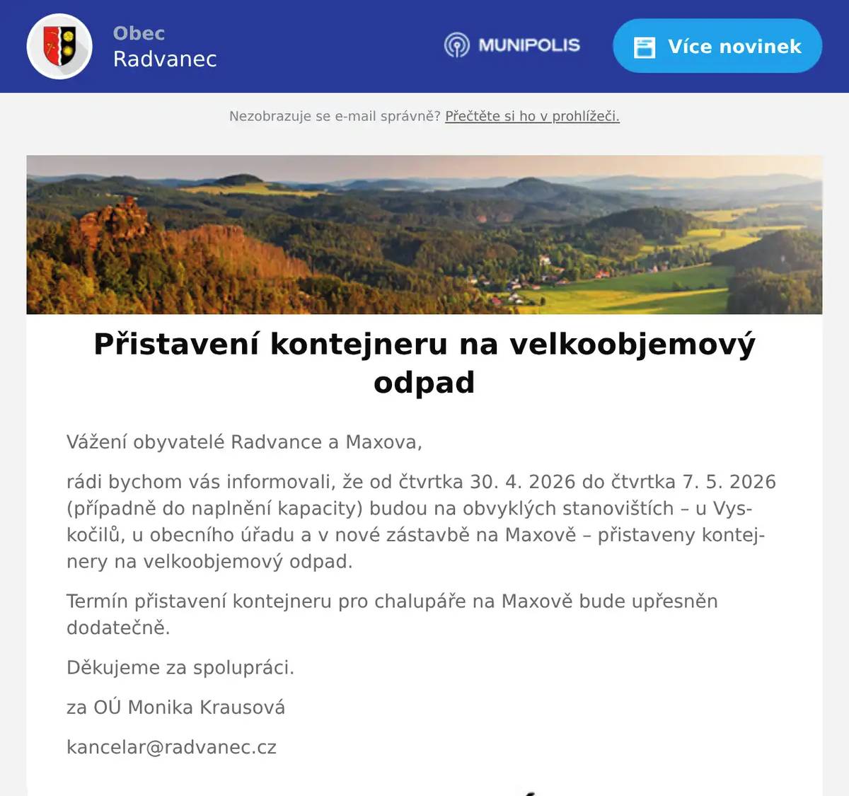 Vážení obyvatelé Radvance a Maxova, rádi bychom vás informovali, že od čtvrtka 30. 4. 2026 do čtvrtka 7. 5. 2026 (případně do naplnění kapacity) budou na obvyklých stanovištích – u Vyskočilů, u obecního úřadu a v nové zástavbě na Maxově – přistaveny kontejnery na velkoobjemový odpad. Termín přistavení kontejneru pro chalupáře na Maxově bude upřesněn dodatečně. Děkujeme za spolupráci. za OÚ Monika Krausová kancelar@radvanec.cz
