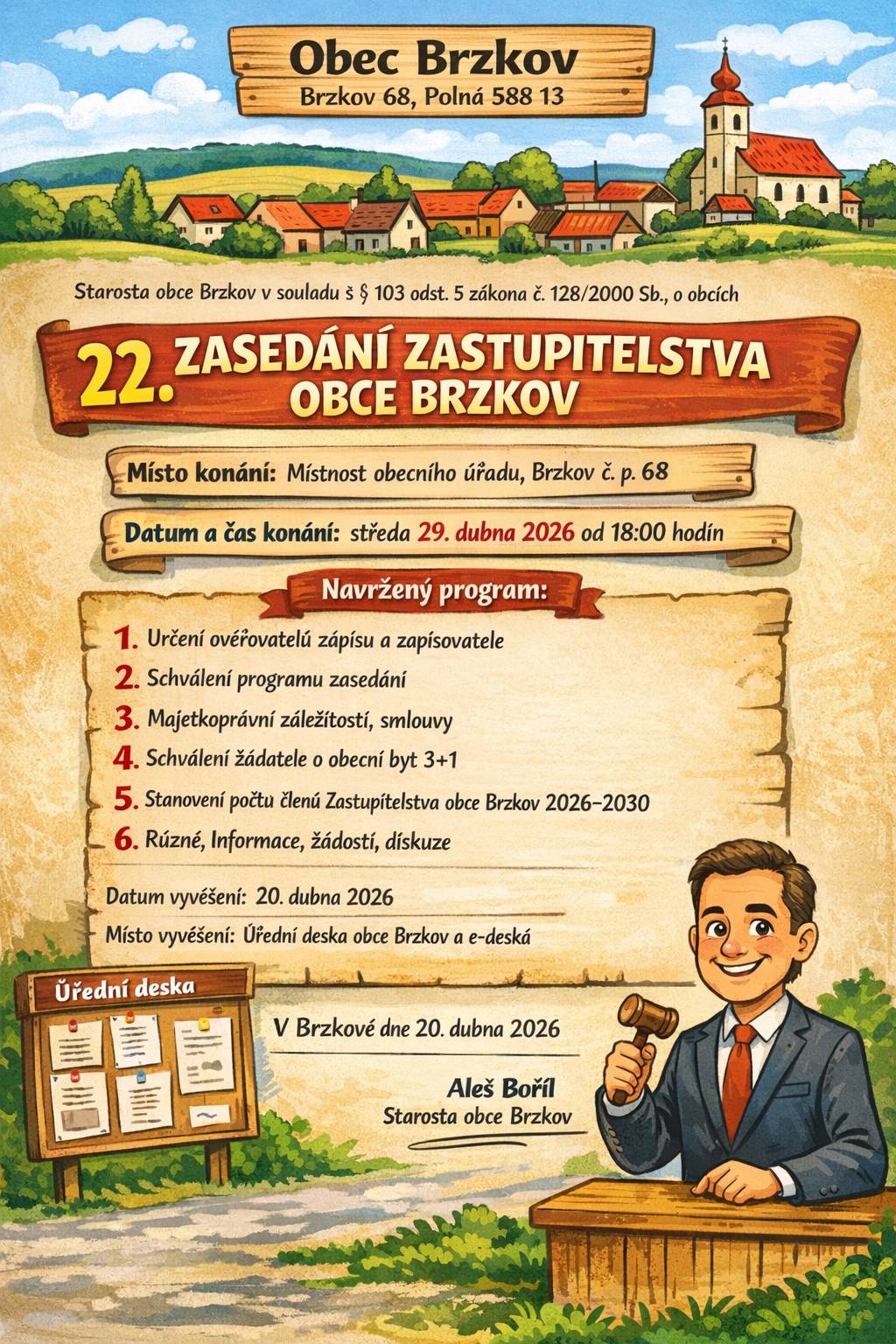 Obec Brzkov, Brzkov 68, Polná 588 13 Starosta obce Brzkov v souladu s ustanovením § 103 odst. 5 zákona č. 128/2000 Sb., o obcích (obecní zřízení), ve znění pozdějších předpisů  22. ZASEDÁNÍ ZASTUPITELSTVA OBCE BRZKOV Místo konání:                  Místnost obecního úřadu, Brzkov č. p. 68 Datum a čas konání:       středa 29. dubna 2026 od 18:00 hodin  Navržený program:   1.    Určení ověřovatelů zápisu a zapisovatele 2.    Schválení programu zasedání 3.    Majetkoprávní záležitosti, smlouvy 4.    Schválení žadatele o obecní byt 3+1  5 .   Stanovení počtu členů Zastupitelstva obce Brzkov pro volební období 2026–2030   6.    Různé, Informace, žádosti, diskuze Datum vyvěšení: 20. dubna 2026 Místo vyvěšení: Úřední deska obce Brzkov a elektronická úřední deska  Srdečně zveme všechny občany. V Brzkově dne 20. dubna 2026                                                                                           Aleš Bořil                                                                                Starosta obce Brzkov