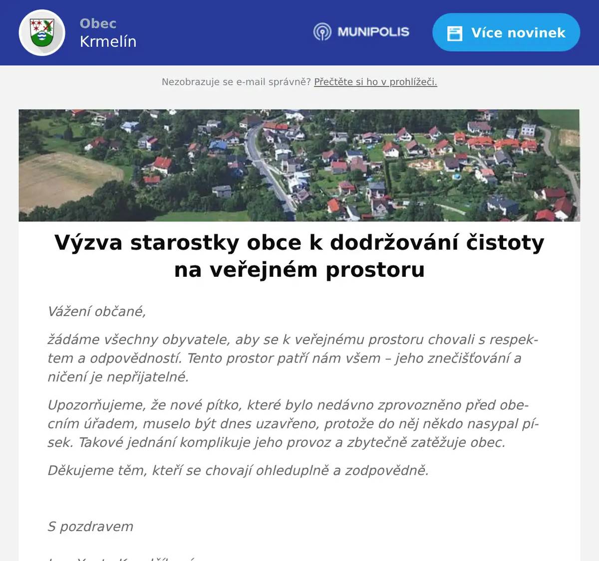 Vážení občané, žádáme všechny obyvatele, aby se k veřejnému prostoru chovali s respektem a odpovědností. Tento prostor patří nám všem – jeho znečišťování a ničení je nepřijatelné. Upozorňujeme, že nové pítko, které bylo nedávno zprovozněno před obecním úřadem, muselo být dnes uzavřeno, protože do něj někdo nasypal písek. Takové jednání komplikuje jeho provoz a zbytečně zatěžuje obec. Děkujeme těm, kteří se chovají ohleduplně a zodpovědně.  S pozdravem Ing. Yveta Kovalčíkovástarostka obceObec KrmelínKostelní 70, 739 24 Krmelíntel: +420 558 674 085tel: +420 724 135 569mailto: kovalcikova@krmelin.czhttp://www.krmelin.cz/ 