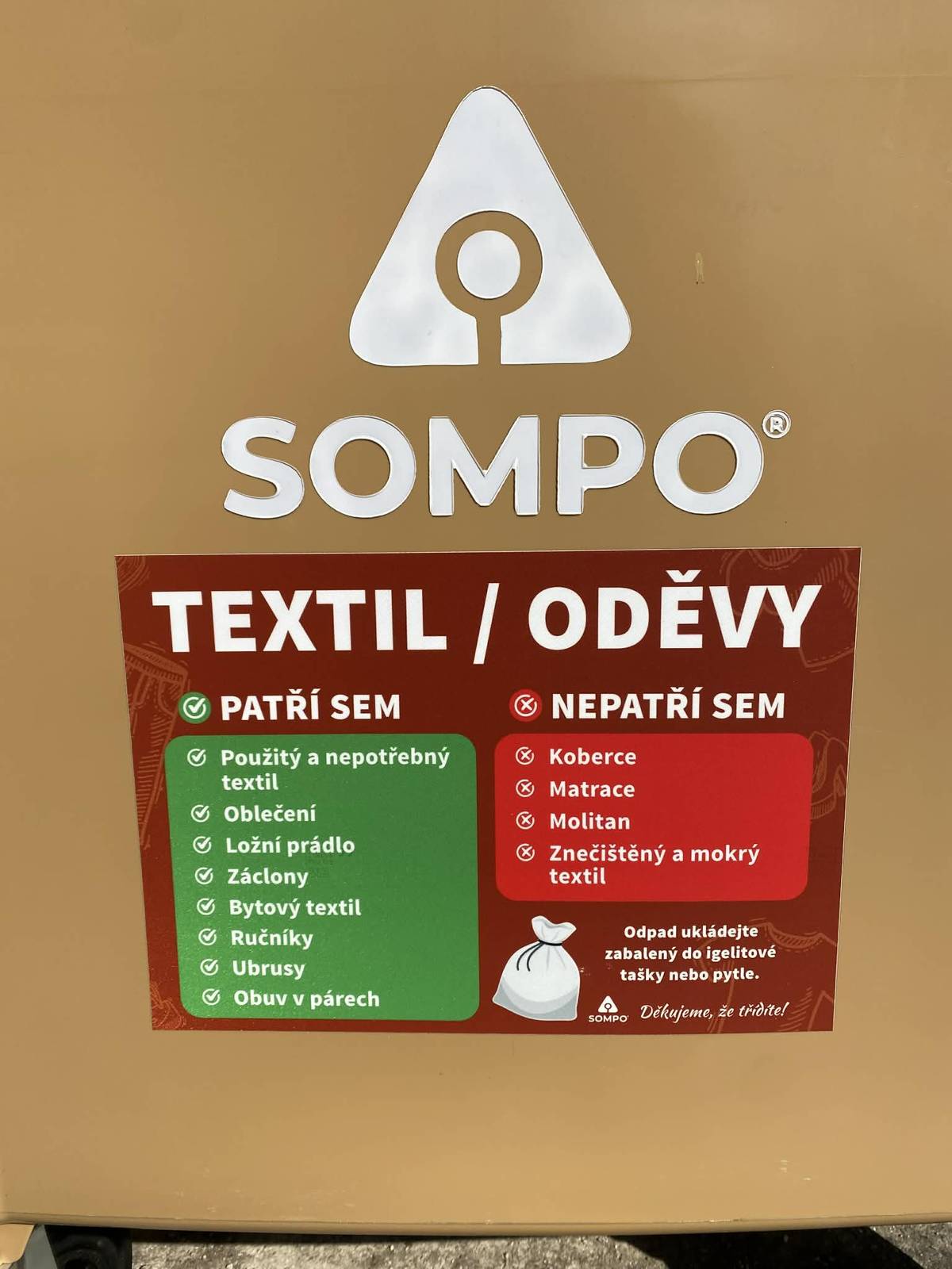 Vážení spoluobčané, informujeme vás, že jsme posílili kapacitu sběrných nádob na textil. U budovy bývalé pošty přibyly dva nové kontejnery firmy SOMPO, do kterých můžete odložit použitý a nepotřebný textil. Jedná se například o: -oblečení -ložní prádlo -bytový textil (záclony, závěsy, přehozy, potahy, plédy, ručníky, ubrusy) -obuv v párech.  Textilní odpad odkládejte do kontejneru zabalený do igelitového pytle nebo tašky. Neodkládejte zde koberce, matrace, molitany, znečištěný a mokrý textil! Frekvence vývozu těchto nádob bude cca třítýdenní.  Děkujeme vám, že třídíte odpad a udržujete pořádek u kontejnerových stání.