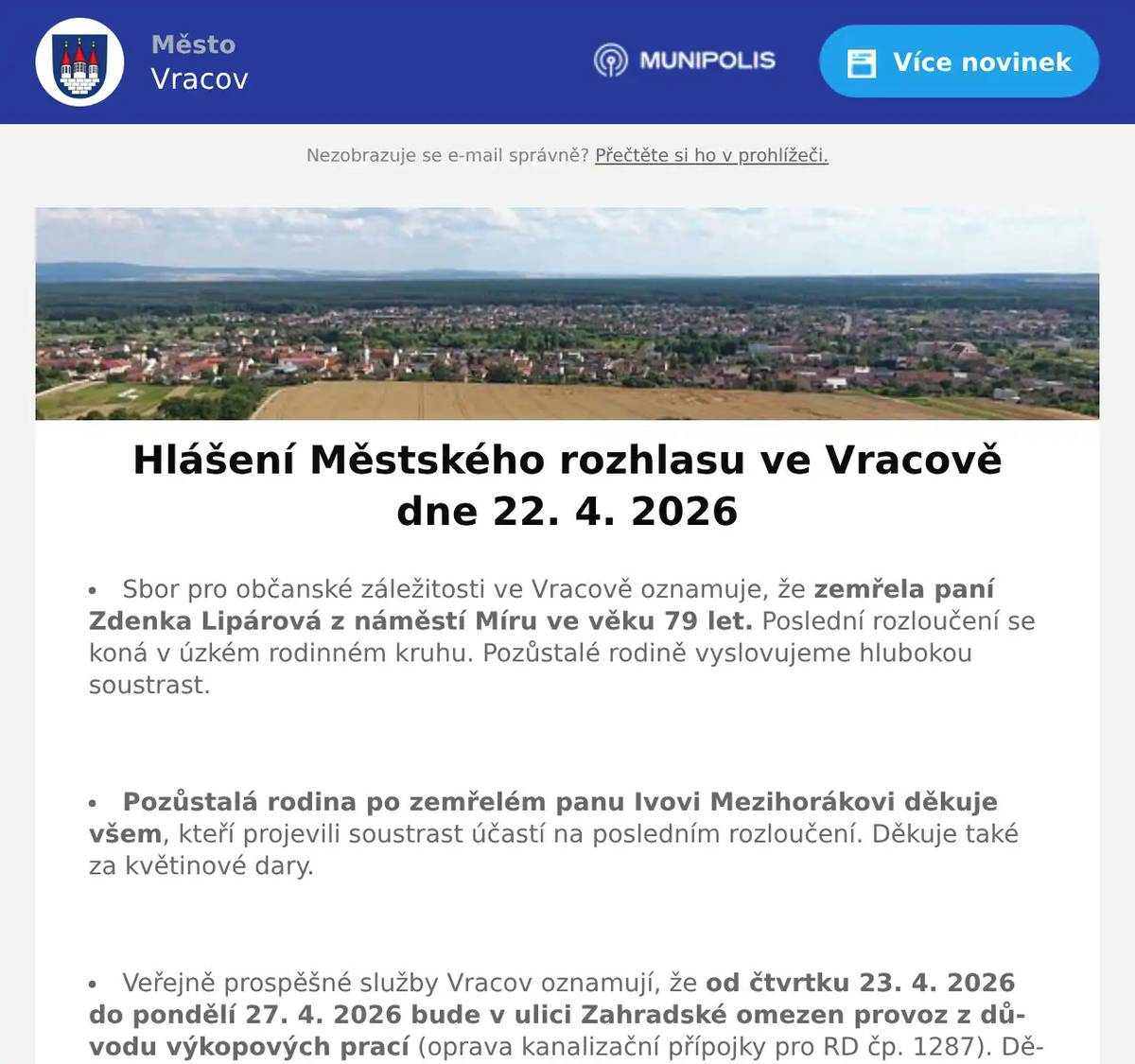 Sbor pro občanské záležitosti ve Vracově oznamuje, že zemřela paní Zdenka Lipárová z náměstí Míru ve věku 79 let. Poslední rozloučení se koná v úzkém rodinném kruhu. Pozůstalé rodině vyslovujeme hlubokou soustrast.  Pozůstalá rodina po zemřelém panu Ivovi Mezihorákovi děkuje všem, kteří projevili soustrast účastí na posledním rozloučení. Děkuje také za květinové dary.  Veřejně prospěšné služby Vracov oznamují, že od čtvrtku 23. 4. 2026 do pondělí 27. 4. 2026 bude v ulici Zahradské omezen provoz z důvodu výkopových prací (oprava kanalizační přípojky pro RD čp. 1287). Děkujeme za pochopení.  EG.D, s.r.o. oznamuje přerušení dodávky elektrické energie ve čtvrtek 30. 4. 2026 od 7:45 do 10:30 hod. v těchto ulicích: Hlinická, Zahradská, část ul. Stará od čp. 745 po čp. 1420, část ul. Bzenecká od čp. 328 a 100 po čp. 1068 a 1060 - týká se i čp. 265, v ul. J. Husa čp. 266 a 533, v ul. Cihelná čp. 290, 632 a 1809.  EG.D, s.r.o. oznamuje přerušení dodávky elektrické energie ve čtvrtek 30. 4. 2026 od 11:30 do 14:15 hod. v těchto ulicích: Sokolská, část ul. Komenského od čp. 688 a 950 po čp. 1050 a 981, v ul. Jiráskova čp. 682 a 1530, v ul. Vlkošská čp. 1652 a 1653 a v ul. Průmyslová čp. 1762.  Radmil CZ s.r.o. hledá schopné lidi na pozici instalatér. Praxe v oboru nutná. Kontakt: radmil@radmil.cz a www.radmil.cz  Společnost Sunny Power s 16-letou zkušeností v oboru nabízí profesionální realizaci fotovoltaických systémů na klíč pro rodinné domy, firmy a bytová družstva. Novým doplňkem služeb jsou i klimatizace. Vy určujte, kolik zaplatíte za své energie. Kontakt: 604 618 098.  Oseva, a. s., pracoviště Vlkoš, přijme na hlavní pracovní poměr strojníka pro úpravu plodin. Jedná se o jednosměnný, v sezoně dvousměnný provoz. Požadavky: zodpovědnost, spolehlivost a manuální zručnost. Bližší informace na tel. 777 264 600 nebo zašlete životopis na e-mail: prace@oseva.eu  Bezpečnostní služba S.E. Security Consulting, s.r.o. přijme zaměstnance na hlavní pracovní poměr na pozici: pracovníka/pracovnici ostrahy objektu v městě Hodonín. Nástup možný ihned. Práce je vhodná i pro osoby pobírající invalidní důchod. Více informací na tel. 518 321 987, 735 703 747.  Strojírenská firma BÜSCH Armaturen Vracov přijme brigádníka na výpomoc do skladu na dobu 2 měsíců. Ovládání vysokozdvižného vozíku nutností, práce vhodná i pro seniora. Nástup možný ihned. Zájemci hlaste se na tel. čísle: 734 632 728  Pan Král z Dubňan bude v pátek 24. 4. 2026 od 8:00 do 10:00 hodin na parkovišti naproti radnice prodávat přísady salátu, kedluben a gigant kedluben za 5 Kč/ks, celer za 8Kč/ks, zelí, sazenice jahod 20Kč/ks a balkonové květiny 50Kč/ks.  Klub seniorů města Vracova pořádá ve čtvrtek 30. 4. 2026 zájezd na jarní výstavu Floria Kroměříž. Odjezd autobusu je v 9:00 od nádraží a v 9:10 od pekárny. Cena zájezdu je pro členy klubu 100 Kč a pro ostatní 150 Kč. Vstupné si hradí každý sám. Zájemci přihlaste se a také prosím ihned zaplaťte u pana Marčíka, nám. Míru 193. Po přihlášení je možno vhodit peníze do schránky.  Základní umělecká škola Vracov Vás zve na Absolventský koncert ve čtvrtek 23. 4. 2026 v 18:00 hod. v koncertním sále ZUŠ Vracov.  Městský kulturní klub Vracov Vás zve do kina. V pátek 24. 4. 2026 promítáme rodinnou animovanou komedii SpongeBob: Pirátské dobrodružství.Začátek promítání je v 18:00 hodin. Občerstvení zajištěno. Cena vstupného je 120Kč.  SDH Vracov a Město Vracov Vás srdečně zvou na Oslavu 145. výročí založení SDH Vracov v sobotu 25. 4. 2026 od 16:00 u hasičské zbrojnice ve Vypálené ulici. V 16:00 bude slavnostní žehnání nového zásahového vozidla. Těšit se můžete na prohlídku hasičské zbrojnice, ukázky požární techniky, předvedení nového zásahového vozidla a ukázky požárních zásahových vozidel z okolních s