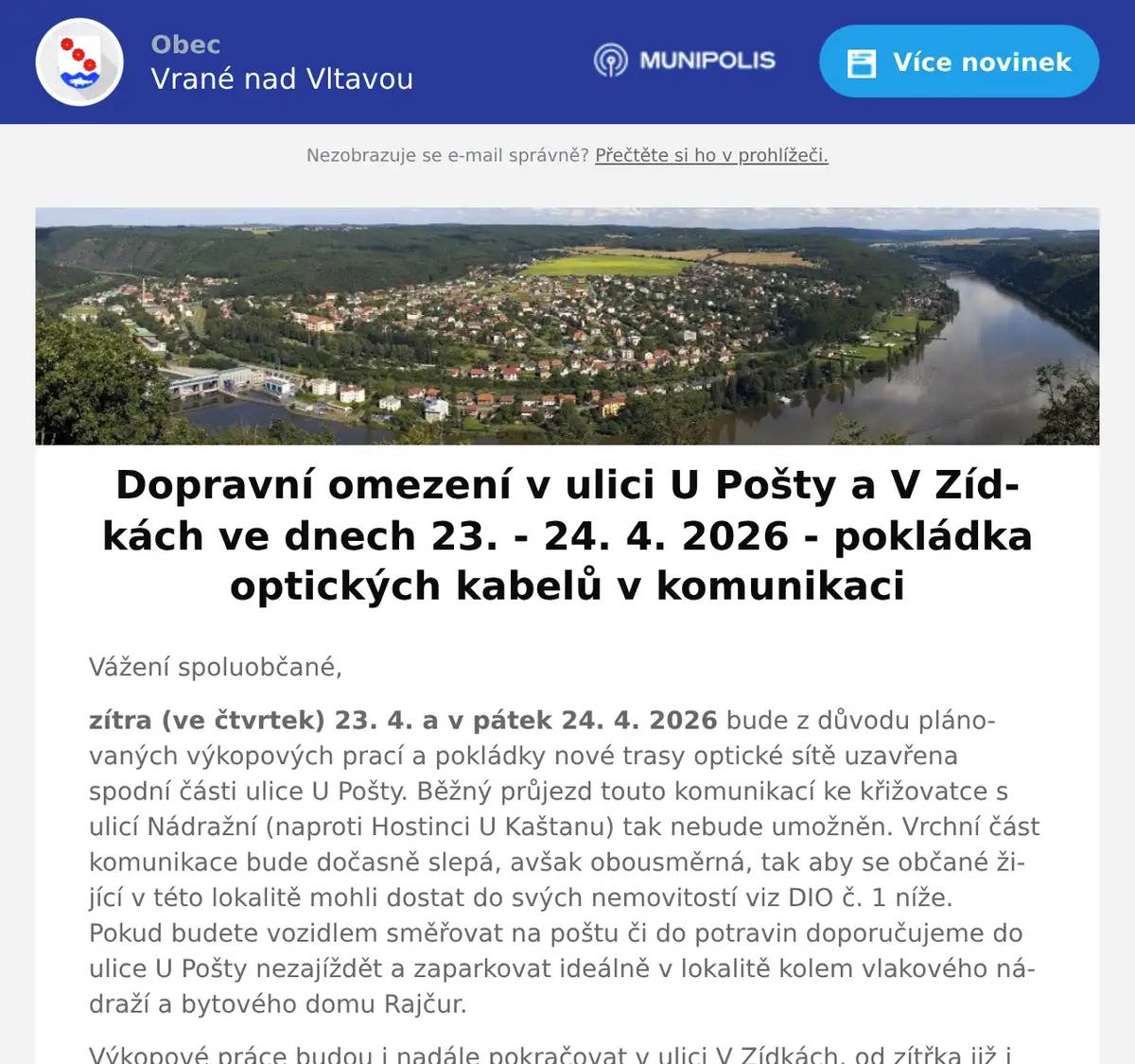 Vážení spoluobčané, zítra (ve čtvrtek) 23. 4. a v pátek 24. 4. 2026 bude z důvodu plánovaných výkopových prací a pokládky nové trasy optické sítě uzavřena spodní části ulice U Pošty. Běžný průjezd touto komunikací ke křižovatce s ulicí Nádražní (naproti Hostinci U Kaštanu) tak nebude umožněn. Vrchní část komunikace bude dočasně slepá, avšak obousměrná, tak aby se občané žijící v této lokalitě mohli dostat do svých nemovitostí viz DIO č. 1 níže. Pokud budete vozidlem směřovat na poštu či do potravin doporučujeme do ulice U Pošty nezajíždět a zaparkovat ideálně v lokalitě kolem vlakového nádraží a bytového domu Rajčur. Výkopové práce budou i nadále pokračovat v ulici V Zídkách, od zítřka již i na prostranství vedle drogerie paní Marholdové (před křižovatkou s ulicí Nádražní), kde dojde k dočasnému zúžení komunikace a současně zde bude platit zákaz zastavení viz DIO č. 2 viz níže. Průjezd komunikací bude umožněn. Místa stavebních prací budou řádně označena dopravním značením, které je realizováno podle DIO schváleného PČR a MěÚ Černošice. Svoz odpadů v ulicích U Pošty, U Potoka, V Zídkách a Pod Lesem bude zajištěn standardně v průběhu zítřka (případně v pátek) zaměstnanci obecních technických služeb. Popelnice tak nechce před svými nemovitostmi. V případě dotazů týkajících se realizace stavby se můžete obrátit na odpovědného koordinátora stavby pana Davida Snášela, tel.: 735 115 508. Stavba bude provedena dle schválené projektové dokumentace, na kterou je vydané platné stavební povolení. Zhotovitel stavby: MT-Uppon s.r.o., Štěpařská 980/17, 152 00 Praha 5Investor stavby: CETIN, a.s., Českomoravská 2510/19, 190 00 Praha 9