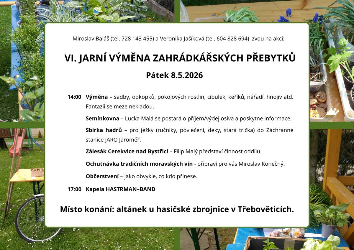 Miroslav Baláš (tel. 728 143 455) a Veronika Jašíková (tel. 604 828 694) zvou na akci: VI. JARNÍ VÝMĚNA ZAHRÁDKÁŘSKÝCH PŘEBYTKŮ Pátek 8.5.2026 Místo konání: altánek u hasičské zbrojnice v Třebověticích. 14:00 Výměna – sadby, odkopků, pokojových rostlin, cibulek, keříků, nářadí, hnojiv atd. Fantazii se meze nekladou. Semínkovna – Lucka Malá se postará o příjem/výdej osiva a poskytne informace. Sbírka hadrů – pro ježky (ručníky, povlečení, deky, stará trička) do Záchranné stanice JARO Jaroměř. Zálesák Cerekvice nad Bystřicí – Filip Malý představí činnost oddílu. Občerstvení – jako obvykle, co kdo přinese. Ochutnávka tradičních moravských vín - připraví pro vás Miroslav Konečný. 17:00 Kapela HASTRMAN–BAND