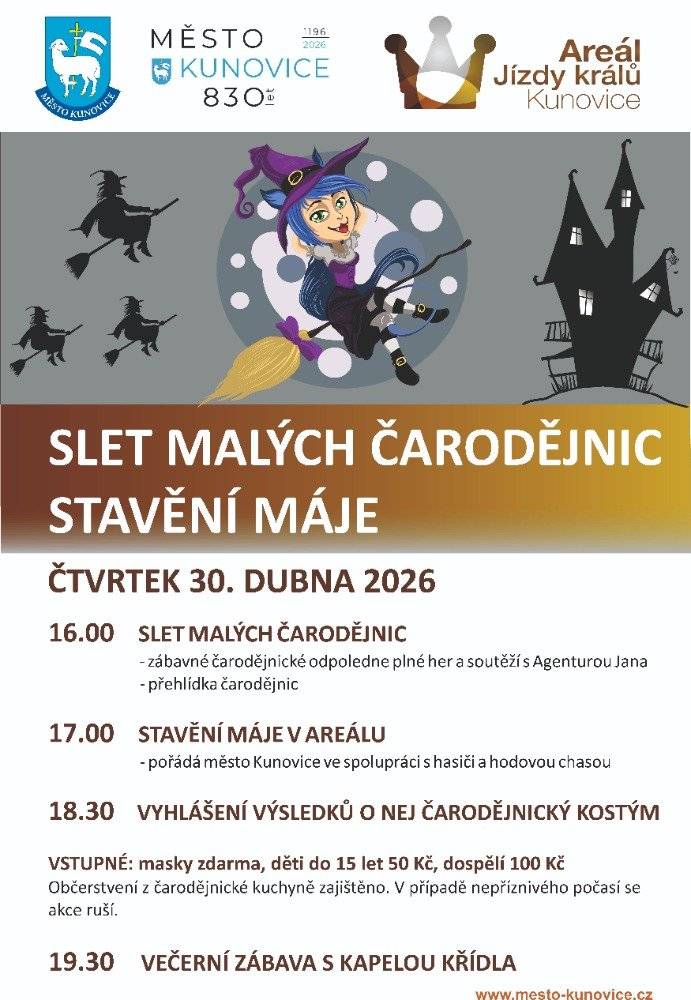 Už máte připravený svůj čarodějnický outfit na kunovský Slet malých čarodějnic? Zároveň si při této akci již tradičně všichni dohromady užijeme i stavění májky. Ve čtvrtek 30. 4. 2026 přijďte na Areál Jízdy králů v Kunovicích, kde pro vás a vaše děti bude od 16 hodin připraven čarodějnický program:   16.00 SLET MALÝCH ČARODĚJNIC - zábavné čarodějnické odpoledne plné her a soutěží s Agenturou Jana - přehlídka čarodějnic   17.00 STAVĚNÍ MÁJE V AREÁLU - pořádá město Kunovice ve spolupráci s hasiči a hodovou chasou 18.30 VYHLÁŠENÍ VÝSLEDKŮ O NEJ ČARODĚJNICKÝ KOSTÝM VSTUPNÉ: masky zdarma, děti do 15 let 50 Kč, dospělí 100 Kč Občerstvení z čarodějnické kuchyně zajištěno. V případě nepříznivého počasí se akce ruší.   19.30 VEČERNÍ ZÁBAVA S KAPELOU KŘÍDLA