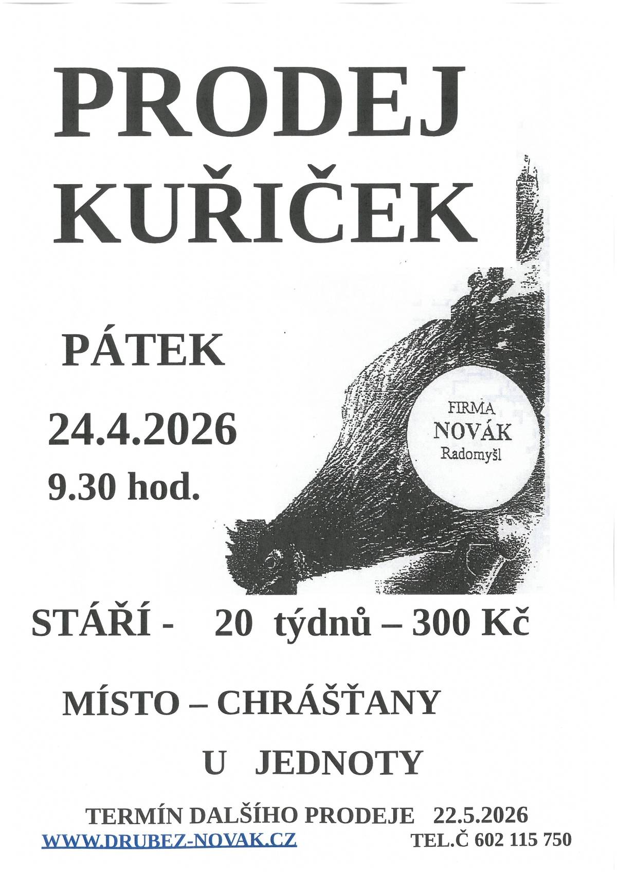 V pátek 24.04.2026 v 09:30 hod., se před nákupním střediskem v Chrášťanech, uskuteční prodej kuřiček.  Firma Novák Radomyšl prodává nosné kuřice - červené, kropenaté, černé, bílé, modré, žíhané, vlašky. Stáří 20 týdnů - cena 300,- Kč. Kontakt: www.drubez-novak.cz, tel. 602 115 750. Termíny předpokládaného rozvozu pro rok 2026 : 24.04. / 22.05. / 19.06. / 17.07. / 14.08. / 11.09. / 09.10. / 06.11.