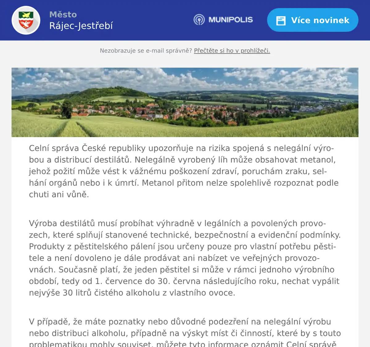 Celní správa České republiky upozorňuje na rizika spojená s nelegální výrobou a distribucí destilátů. Nelegálně vyrobený líh může obsahovat metanol, jehož požití může vést k vážnému poškození zdraví, poruchám zraku, selhání orgánů nebo i k úmrtí. Metanol přitom nelze spolehlivě rozpoznat podle chuti ani vůně. Výroba destilátů musí probíhat výhradně v legálních a povolených provozech, které splňují stanovené technické, bezpečnostní a evidenční podmínky. Produkty z pěstitelského pálení jsou určeny pouze pro vlastní potřebu pěstitele a není dovoleno je dále prodávat ani nabízet ve veřejných provozovnách. Současně platí, že jeden pěstitel si může v rámci jednoho výrobního období, tedy od 1. července do 30. června následujícího roku, nechat vypálit nejvýše 30 litrů čistého alkoholu z vlastního ovoce. V případě, že máte poznatky nebo důvodné podezření na nelegální výrobu nebo distribuci alkoholu, případně na výskyt míst či činností, které by s touto problematikou mohly souviset, můžete tyto informace oznámit Celní správě České republiky prostřednictvím e-mailové adresy podatelna_cu_v_brne@celnisprava.gov.cz nebo datové schránky ygsm6hq.  Generální ředitelství celSekce 3 pátrání a dohledu a Sekce 2 právní a výkonu službyBudějovická 1387/7140 00 Praha 4