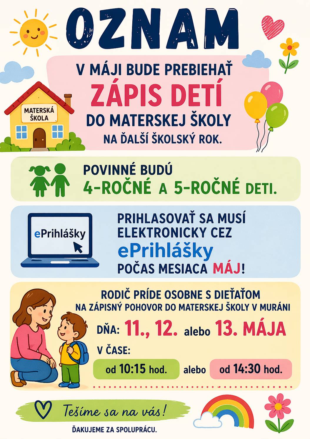 V mesiaci máj bude prebiehať zápis detí do Materskej školy Muráň na školský rok 2026/2027. Povinná účasť na zápise sa vzťahuje na deti vo veku 4 a 5 rokov. Prihlášku je potrebné podať elektronicky prostredníctvom systému ePrihlášky počas celého mesiaca máj. Zápisný pohovor sa uskutoční osobne za účasti rodiča a dieťaťa v materskej škole v Muráni v dňoch: 11. ,12. alebo 13. mája 2026  v čase: od 10:15 hod. alebo od 14:30 hod. Prosíme rodičov, aby si zvolili jeden z uvedených termínov. Ďakujeme za spoluprácu.