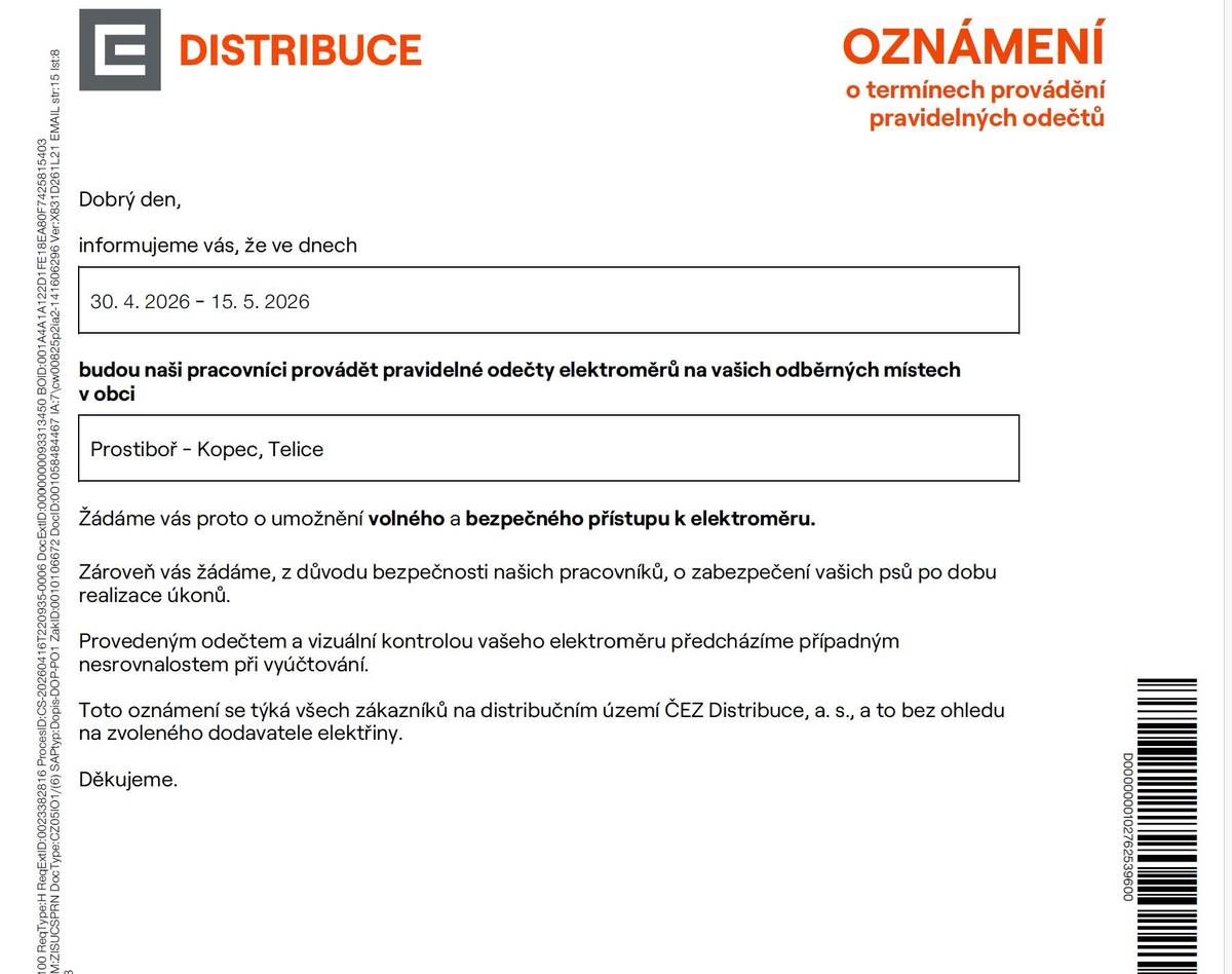 Společnost ČEZ Distribuce informuje občany, že v termínu 30. 4. 2026 až 15. 5. 2026 budou v místních částech Prostiboř – Kopec, Telice probíhat pravidelné odečty elektroměrů.     Žádáme občany o zajištění volného a bezpečného přístupu k elektroměru po dobu návštěvy pracovníků. Zároveň prosíme majitele psů o jejich zabezpečení z důvodu bezpečnosti pracovníků provádějících odečty. Pracovníci společnosti ČEZ Distribuce jsou povinni se na požádání prokázat služebním průkazem a jsou označeni firemním pracovním oděvem. Nikdy nepožadují platbu ani předložení faktur či jiných dokladů. Děkujeme všem občanům za součinnost a vstřícnost.