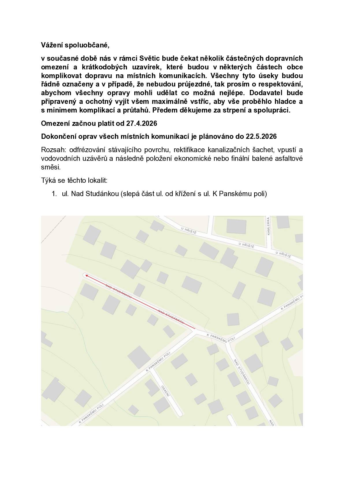Vážení spoluobčané, v současné době nás v rámci Světic bude čekat několik částečných dopravních omezení a krátkodobých uzavírek, které budou v některých částech obce komplikovat dopravu na místních komunikacích. Všechny tyto úseky budou řádně označeny a v případě, že nebudou průjezdné, tak prosím o respektování, abychom všechny opravy mohli udělat co možná nejlépe. Dodavatel bude připravený a ochotný vyjít všem maximálně vstříc, aby vše proběhlo hladce a s minimem komplikací a průtahů. Předem děkujeme za strpení a spolupráci. Omezení začnou platit od 27.4.2026 Dokončení oprav všech místních komunikací je plánováno do 22.5.2026 Rozsah: odfrézování stávajícího povrchu, rektifikace kanalizačních šachet, vpustí a vodovodních uzávěrů a následně položení ekonomické nebo finální balené asfaltové směsi. Týká se to lokalit v příloze.