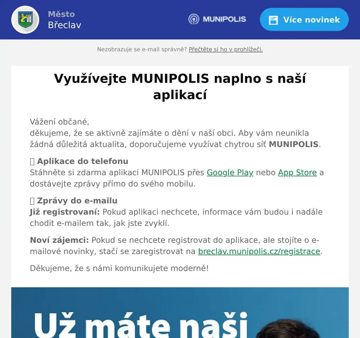 Vážení občané,děkujeme, že se aktivně zajímáte o dění v naší obci. Aby vám neunikla žádná důležitá aktualita, doporučujeme využívat chytrou síť MUNIPOLIS. 📱 Aplikace do telefonuStáhněte si zdarma aplikaci MUNIPOLIS přes Google Play nebo App Store a dostávejte zprávy přímo do svého mobilu. 📩 Zprávy do e-mailuJiž registrovaní: Pokud aplikaci nechcete, informace vám budou i nadále chodit e-mailem tak, jak jste zvyklí. Noví zájemci: Pokud se nechcete registrovat do aplikace, ale stojíte o e-mailové novinky, stačí se zaregistrovat na breclav.munipolis.cz/registrace. Děkujeme, že s námi komunikujete moderně!