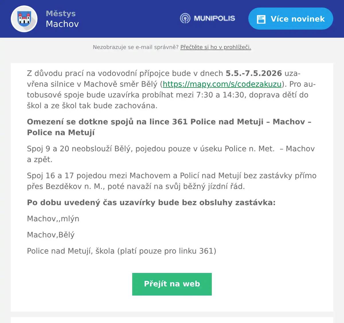 Z důvodu prací na vodovodní přípojce bude v dnech 5.5.-7.5.2026 uzavřena silnice v Machově směr Bělý (https://mapy.com/s/codezakuzu). Pro autobusové spoje bude uzavírka probíhat mezi 7:30 a 14:30, doprava dětí do škol a ze škol tak bude zachována. Omezení se dotkne spojů na lince 361 Police nad Metuji – Machov – Police na Metují Spoj 9 a 20 neobslouží Bělý, pojedou pouze v úseku Police n. Met.  – Machov a zpět. Spoj 16 a 17 pojedou mezi Machovem a Policí nad Metují bez zastávky přímo přes Bezděkov n. M., poté navaží na svůj běžný jízdní řád. Po dobu uvedený čas uzavírky bude bez obsluhy zastávka: Machov,,mlýn Machov,Bělý Police nad Metují, škola (platí pouze pro linku 361)