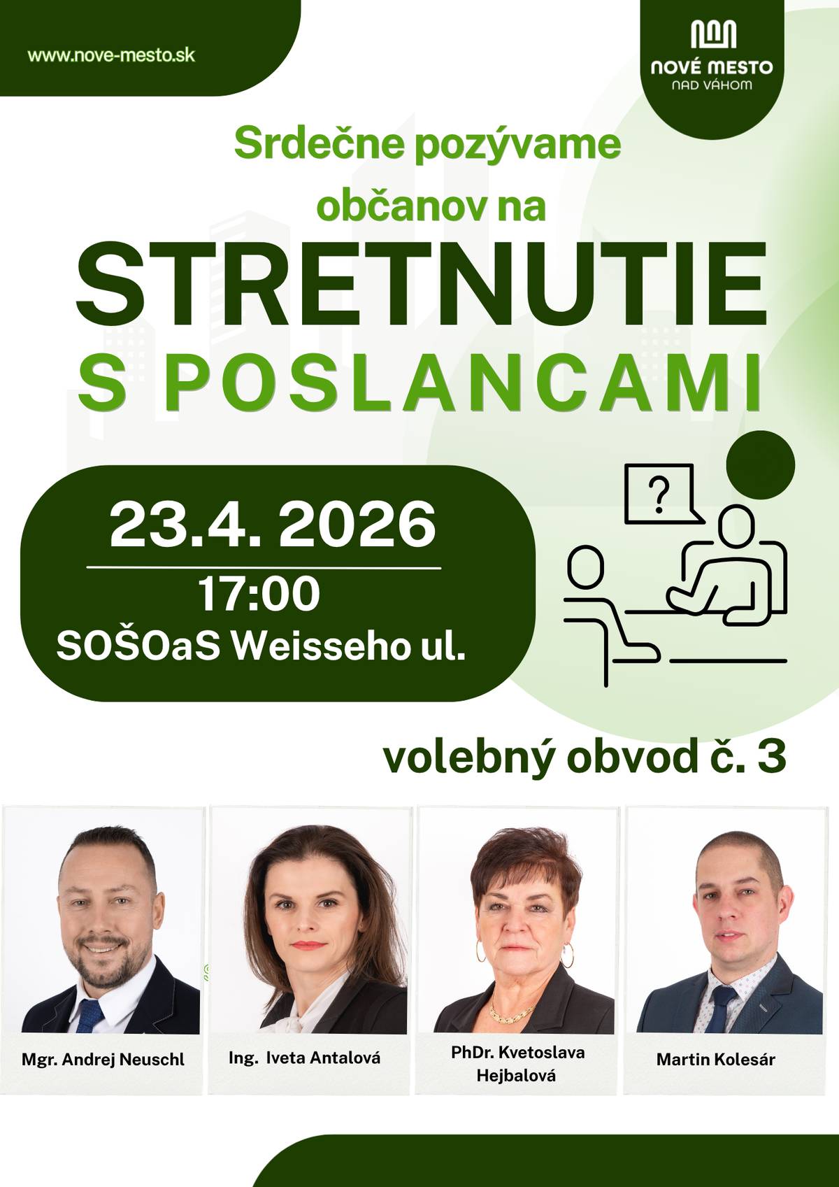 Poslanci Mestského zastupiteľstva mesta Nové Mesto nad Váhom Vás srdečne pozývajú na stretnutie s poslancami za volebný obvod č. 3. Vítaní sú všetci obyvatelia mesta, ktorí sa chcú informovať o aktuálnych témach, položiť otázky alebo vyjadriť svoj názor na dianie v našom meste.       Stretnutie sa uskutoční 23. apríla 2026 o 17.00 hod. Stredná odborná škola obchodu a služieb, Weisseho ul. , Nové Mesto nad Váhom     Cieľom stretnutia je vytvoriť priestor na otvorený dialóg medzi občanmi a ich zástupcami v mestskom zastupiteľstve. Príďte sa porozprávať, opýtať sa na otázky, ktoré Vás zaujímajú, alebo predložiť svoje podnety a návrhy týkajúce sa života v našom meste.   Vaše názory, otázky a pripomienky sú pre nás dôležité. Tešíme sa na Vašu účasť.     Poslanci Mestského zastupiteľstva za volebný obvod č. 3   Mgr. Andrej Neuschl Ing. Iveta Antalová PhDr. Kvetoslava Hejbalová Martin Kolesár
