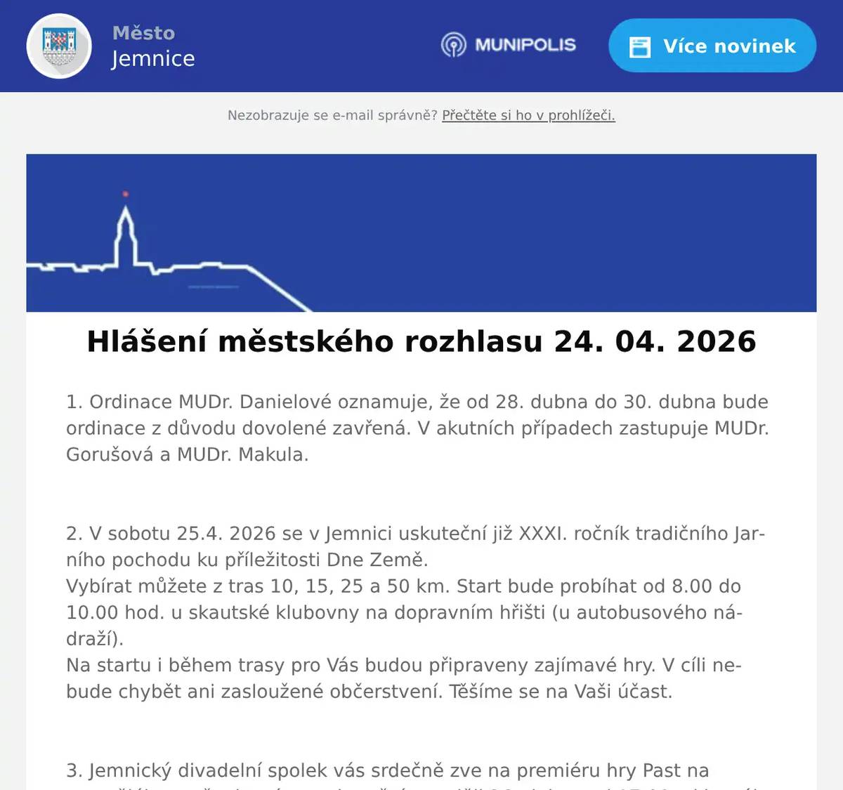 1. Ordinace MUDr. Danielové oznamuje, že od 28. dubna do 30. dubna bude ordinace z důvodu dovolené zavřená. V akutních případech zastupuje MUDr. Gorušová a MUDr. Makula.  2. V sobotu 25.4. 2026 se v Jemnici uskuteční již XXXI. ročník tradičního Jarního pochodu ku příležitosti Dne Země.Vybírat můžete z tras 10, 15, 25 a 50 km. Start bude probíhat od 8.00 do 10.00 hod. u skautské klubovny na dopravním hřišti (u autobusového nádraží).Na startu i během trasy pro Vás budou připraveny zajímavé hry. V cíli nebude chybět ani zasloužené občerstvení. Těšíme se na Vaši účast.  3. Jemnický divadelní spolek vás srdečně zve na premiéru hry Past na osamělého muže, která se uskuteční v neděli 26. dubna od 17:00 v kinosále v Jemnici. Přijďte si užít hezké odpoledne s divadlem. Předprodej vstupenek probíhá v Papírnictví Slabá, vstupenky bude možné zakoupit i na místě. Cena vstupenky je 150 Kč.