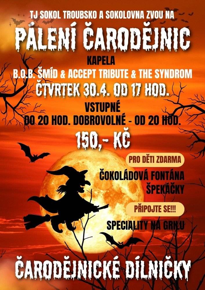 TJ Sokol Troubsko a Sokolovna vás zvou na PÁLENÍ ČARODĚJNIC ve čtvrtek 30.04.2026 od 17 hod. Hraje kapela B.O.B. Šmíd a ACCEPT TRIBUTE a TE SYNDROM, vstupné do 20 hod. dobrovolné, od 20 hod. 150,- Kč. Děti se mohou těšit na čarodějnické dílničky, čokoládovou fontánu, dospělí na speciality na grilu. Špekáčky pro děti ZDARMA.