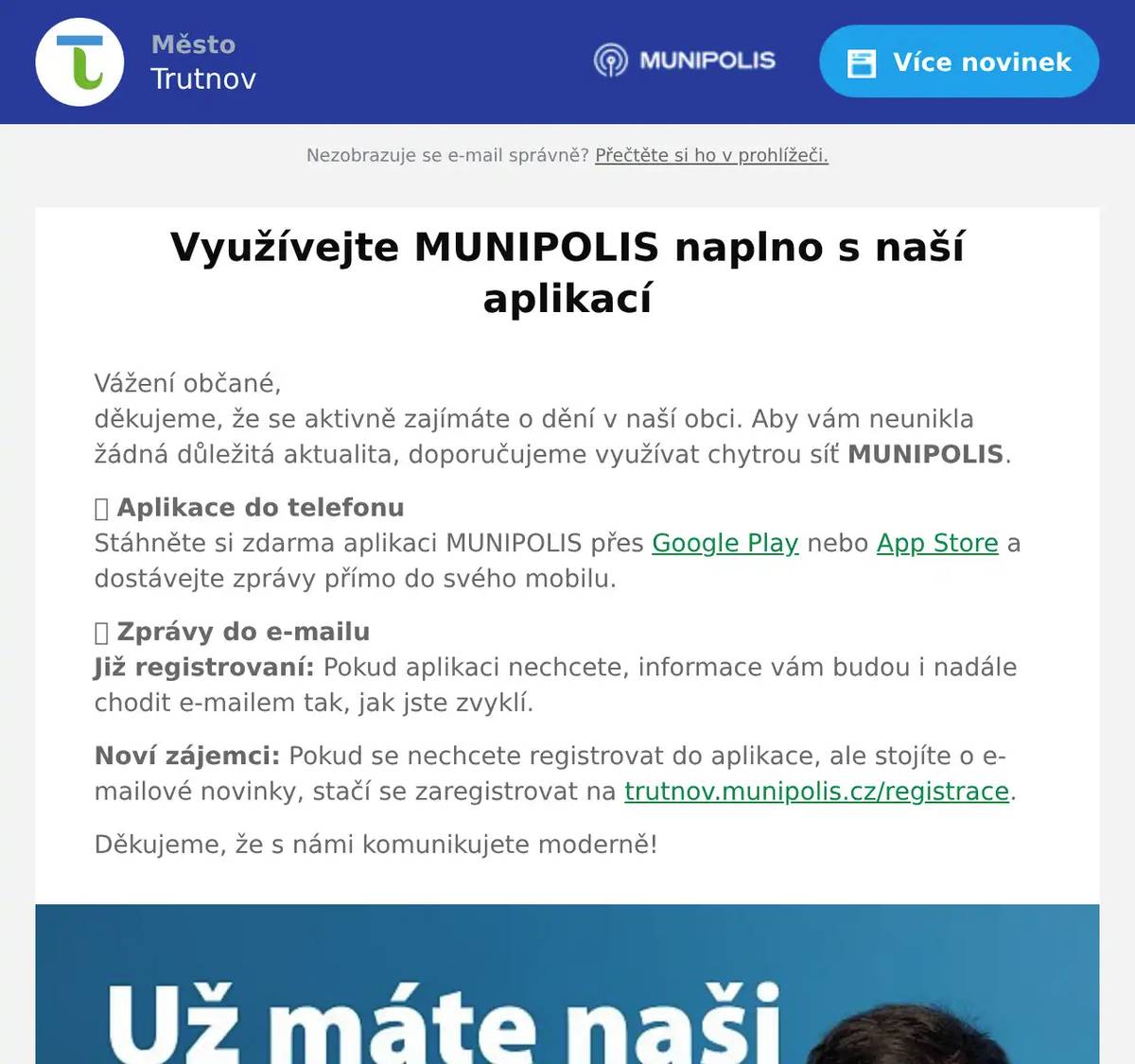 Vážení občané,děkujeme, že se aktivně zajímáte o dění v naší obci. Aby vám neunikla žádná důležitá aktualita, doporučujeme využívat chytrou síť MUNIPOLIS. 📱 Aplikace do telefonuStáhněte si zdarma aplikaci MUNIPOLIS přes Google Play nebo App Store a dostávejte zprávy přímo do svého mobilu. 📩 Zprávy do e-mailuJiž registrovaní: Pokud aplikaci nechcete, informace vám budou i nadále chodit e-mailem tak, jak jste zvyklí. Noví zájemci: Pokud se nechcete registrovat do aplikace, ale stojíte o e-mailové novinky, stačí se zaregistrovat na trutnov.munipolis.cz/registrace. Děkujeme, že s námi komunikujete moderně!