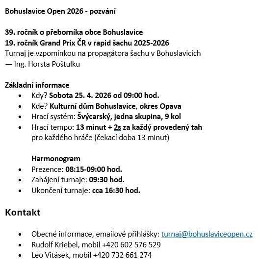 Sobota 25.4.26 od 09:00 hod., Kulturní dům Bohuslavice, hrací systém: Švýcarský, jedna skupina, 9 kol,Hrací tempo: 13 minut + 2s za každý provedený tah. Prezence: 08:15-09:00 hod. Zahájení turnaje: 09:30 hod. Ukončení turnaje: cca 16:30 hod. Obecné informace, emailové přihlášky: turnaj@bohuslaviceopen.cz Rudolf Kriebel, mobil +420 602 576 529, Leo Vitásek, mobil +420 732 661 274