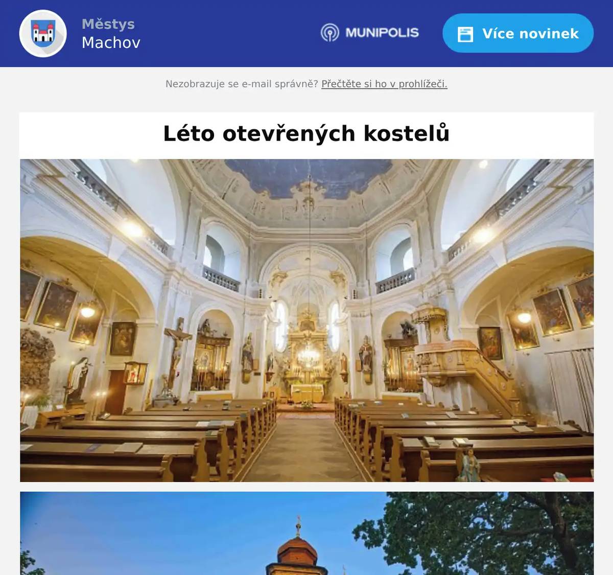 TISKOVÁ ZPRÁVA21. 4. 2026LÉTO OTEVŘENÝCH KOSTELŮ ZVE K OBJEVOVÁNÍ BAROKNÍCH SKVOSTŮ BROUMOVSKA Broumovsko – Také v roce 2026 se veřejnosti otevřou jedinečné barokní kostely Broumovské skupiny v rámci tradiční akce Léto otevřených kostelů. Návštěvníci budou moci během jara i letních prázdnin nahlédnout do historických staveb a poznat jejich architektonickou i duchovní hodnotu. Letošní ročník přináší novinku už na začátku sezóny. Kostely budou mimořádně otevřeny během dvou jarních sobot následujících po státních svátcích, a to 2. května a 9. května 2026. Tato možnost nabídne návštěvníkům první příležitost k návštěvě barokních památek ještě před hlavní letní sezónou. Broumovská skupina kostelů byla navíc pro letošní rok agenturou CzechTourism zařazena mezi „neobjevené skvosty“ České republiky. Toto označení upozorňuje na mimořádnou hodnotu těchto památek a podporuje objevování méně známých, avšak výjimečných míst české kulturní krajiny. Hlavní část akce proběhne tradičně během července a srpna, kdy budou kostely pravidelně zpřístupněny veřejnosti každé úterý a sobotu. Prvním prázdninovým termínem bude již sobota 27. června 2026, která zahájí letní sérii otevřených kostelů. V těchto dnech budou otevřeny: Kostel sv. Markéty, ŠonovKostel sv. Máří Magdalény, BožanovKostel sv. Barbory, OtoviceKostel sv. Václava, BroumovKostel sv. Michaela archanděla, VernéřoviceKostel sv. Jakuba Většího, RuprechticeKostel Všech svatých, Heřmánkovice Návštěvníci tak získají možnost naplánovat si výlety po regionu a navštívit více objektů během jednoho dne. Do programu je zahrnut také kostel sv. Prokopa v Bezděkově nad Metují, který bude během letních prázdnin otevřen každou středu od 14:30 do 16:30 hodin. Pro návštěvníky budou zároveň k dispozici informační letáky o jednotlivých kostelech ve čtyřech jazykových mutacích. Tyto materiály si budou moci zájemci zdarma vyzvednout přímo v každém z otevřených kostelů a využít je jako průvodce po architektuře i historii památek. „Léto otevřených kostelů je příležitostí zpřístupnit jedinečné sakrální památky široké veřejnosti a zároveň podpořit jejich dlouhodobou péči. Chceme návštěvníkům nabídnout nejen architektonický zážitek, ale i možnost poznat atmosféru Broumovska a jeho kulturní dědictví,“ uvádí Společnost pro destinační management Broumovska o.p.s. Léto otevřených kostelů nabízí návštěvníkům jedinečnou možnost poznat architekturu broumovské skupiny kostelů z počátku 18. století, která patří k nejcennějším památkám regionu. Akce zároveň propojuje cestovní ruch, místní komunity a péči o historické dědictví. Akci pořádají Společnost pro destinační management Broumovska o.p.s., Farnost Broumov a Gymnázium Broumov. Projekt se koná pod záštitou europoslance Tomáše Zdechovského, za podpory České komory architektů a obcí Šonov a Meziměstí. Projekt je určen jak turistům, tak místním obyvatelům, kteří mohou znovu navštívit památky ve svém okolí. Otevřené kostely nabídnou klidné prostředí pro poznání historie, architektury i atmosféry jedinečné krajiny Broumovska.  