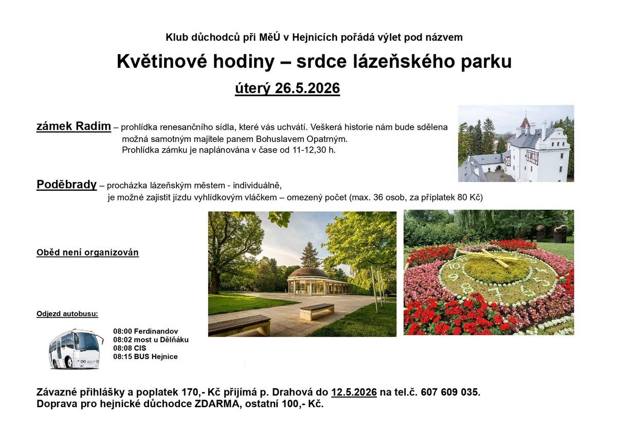 Klub důchodců při MěÚ v Hejnicích vás srdečně zve na společný výlet, který se uskuteční v úterý 26. května 2026. Čeká nás příjemný den plný historie i krásné přírody: 🏰 Zámek Radim – prohlídka renesančního sídla s poutavým výkladem o jeho historii. 🌳 Poděbrady – procházka lázeňským městem a možnost projet se vyhlídkovým vláčkem. 🌺 Uvidíme také známé květinové hodiny v lázeňském parku, které patří k symbolům města. 🚌 Odjezd autobusu: 08:00 Ferdinandov 08:02 most u Dělníku 08:08 CIS 08:15 BUS Hejnice ℹ️ Přihlášky a poplatek 170 Kč přijímá p. Drahová do 12. 5. 2026 na tel. 607 609 035. Doprava pro hejnické důchodce ZDARMA, ostatní 100 Kč.