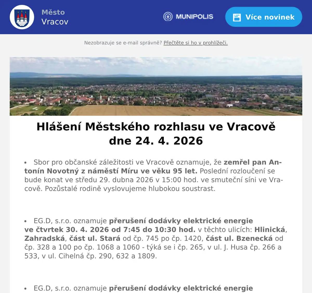 Sbor pro občanské záležitosti ve Vracově oznamuje, že zemřel pan Antonín Novotný z náměstí Míru ve věku 95 let. Poslední rozloučení se bude konat ve středu 29. dubna 2026 v 15:00 hod. ve smuteční síni ve Vracově. Pozůstalé rodině vyslovujeme hlubokou soustrast.  EG.D, s.r.o. oznamuje přerušení dodávky elektrické energie ve čtvrtek 30. 4. 2026 od 7:45 do 10:30 hod. v těchto ulicích: Hlinická, Zahradská, část ul. Stará od čp. 745 po čp. 1420, část ul. Bzenecká od čp. 328 a 100 po čp. 1068 a 1060 - týká se i čp. 265, v ul. J. Husa čp. 266 a 533, v ul. Cihelná čp. 290, 632 a 1809.  EG.D, s.r.o. oznamuje přerušení dodávky elektrické energie ve čtvrtek 30. 4. 2026 od 11:30 do 14:15 hod. v těchto ulicích: Sokolská, část ul. Komenského od čp. 688 a 950 po čp. 1050 a 981, v ul. Jiráskova čp. 682 a 1530, v ul. Vlkošská čp. 1652 a 1653 a v ul. Průmyslová čp. 1762.  EG.D, s.r.o. oznamuje přerušení dodávky elektrické energie v pondělí 4. 5. 2026 od 7:45 do 15:15 hod. v těchto ulicích: Záhumenská, Baráky, Radniční, Mlýnská, nám. Míru, část ul. Jiráskova od čp. 61 po čp. 1610 včetně čp. 74, 75, 930 a par. č. 239 (netýká se čp. 682 a 1530), část ul. Stará od č p. 24 po čp. 817 týká se i čp. 18, část ul. Nádražní od čp. 597 a 1059 po nám. Míru (netýká se čp. 666 a objektů směr ul. Zahradská), objekty od přečerpávací stanice VaK a par. č. 3752 po ul. Záhumenská, v ul. Vlkošská čp. 185 a v ul. Bzenecká čp. 557 a 728.  EG.D, s.r.o. oznamuje přerušení dodávky elektrické energie v úterý 5. 5. 2026 od 7:45 do 10:30 hod. v těchto ulicích: Na Rybníčku, K Rašelině, Vodní, Příční, Krátká, Dolní řádky, Horní řádky, část ul. Okružní od čp. 391 a 398 po ul. Na Rybníčku, v ul. Spojovací čp. 706, Kollárova (netýká se čp. 451), v ul. Hrnčířská čp. 130, část ul. Drahy od čp. 386 a 1054 po ul. Na Rybníčku, část ul. Jezerní od čp. 678 a 738 po ul. Na Rybníčku (týká se i par. č. 1265/1, netýká se čp. 431 a 624, vypnutí se netýká odběratelské trafostanice Rašelina)  EG.D, s.r.o. oznamuje přerušení dodávky elektrické energie v úterý 5. 5. 2026 od 11:30 do 14:15 hod. v ulici Skoronská a část ul. Jezerní od čp. 431 a 789 po ul. Skoronská (netýká se čp. 678).  Pracovník odečítající plynoměry oznamuje, že od 28. 4. do 15. 5. 2026 bude zapisovat stavy plynoměrů k ročnímu vyúčtování plynu. Žádá odběratele o zpřístupnění plynoměrů.  Společnost Sunny Power s 16-letou zkušeností v oboru nabízí profesionální realizaci fotovoltaických systémů na klíč pro rodinné domy, firmy a bytová družstva. Novým doplňkem služeb jsou i klimatizace. Vy určujte, kolik zaplatíte za své energie. Kontakt: 604 618 098.  Oseva, a. s., pracoviště Vlkoš, přijme na hlavní pracovní poměr strojníka pro úpravu plodin. Jedná se o jednosměnný, v sezoně dvousměnný provoz. Požadavky: zodpovědnost, spolehlivost a manuální zručnost. Bližší informace na tel. 777 264 600 nebo zašlete životopis na e-mail: prace@oseva.eu  Bezpečnostní služba S.E. Security Consulting, s.r.o. přijme zaměstnance na hlavní pracovní poměr na pozici: pracovníka/pracovnici ostrahy objektu v městě Hodonín. Nástup možný ihned. Práce je vhodná i pro osoby pobírající invalidní důchod. Více informací na tel. 518 321 987, 735 703 747.  Strojírenská firma BÜSCH Armaturen Vracov přijme brigádníka na výpomoc do skladu na dobu 2 měsíců. Ovládání vysokozdvižného vozíku nutností, práce vhodná i pro seniora. Nástup možný ihned. Zájemci hlaste se na tel. čísle: 734 632 728  Městský kulturní klub Vracov Vás zve do kina. V pátek 24. 4. 2026 promítáme rodinnou animovanou komedii SpongeBob: Pirátské dobrodružství.Začátek promítání je v 18:00 hodin. Občerstvení zajištěno. Cena vstupného je 120Kč.  SDH Vracov a Město Vracov Vás srdečně zvou na Oslavu 145. výročí založení SDH Vracov v so