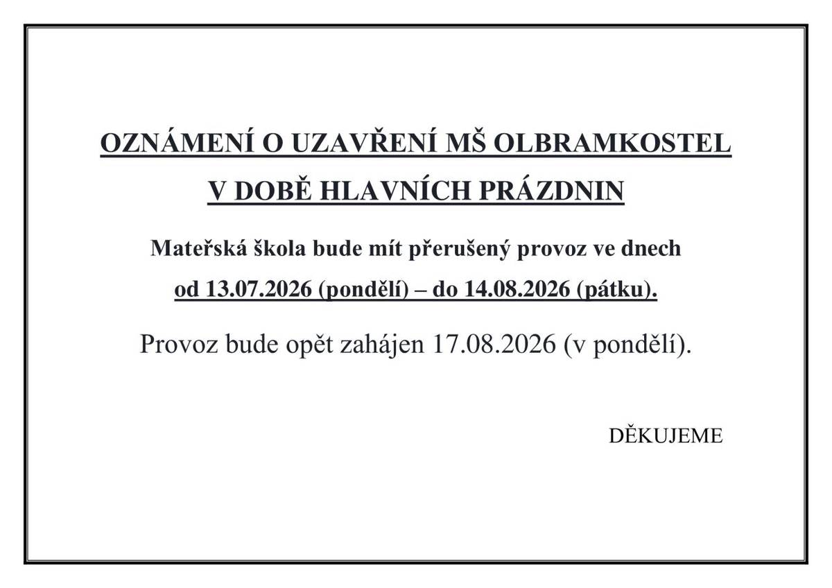 OZNÁMENÍ O UZAVŘENÍ MŠ OLBRAMKOSTEL V DOBĚ HLAVNÍCH PRÁZDNIN   Mateřská škola bude mít přerušený provoz ve dnech  od 13.07.2026 (pondělí) – do 14.08.2026 (pátku).   Provoz bude opět zahájen 17.08.2026 (v pondělí).