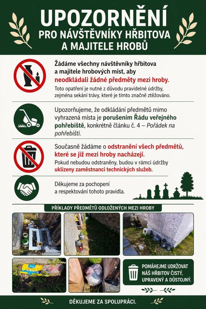 Vážení návštěvníci hřbitova a majitelé hrobových míst, žádáme vás o dodržování pravidel týkajících se údržby prostor. Odkládání předmětů mimo vyhrazená místa narušuje údržbu a porušuje Řád veřejného pohřebiště.