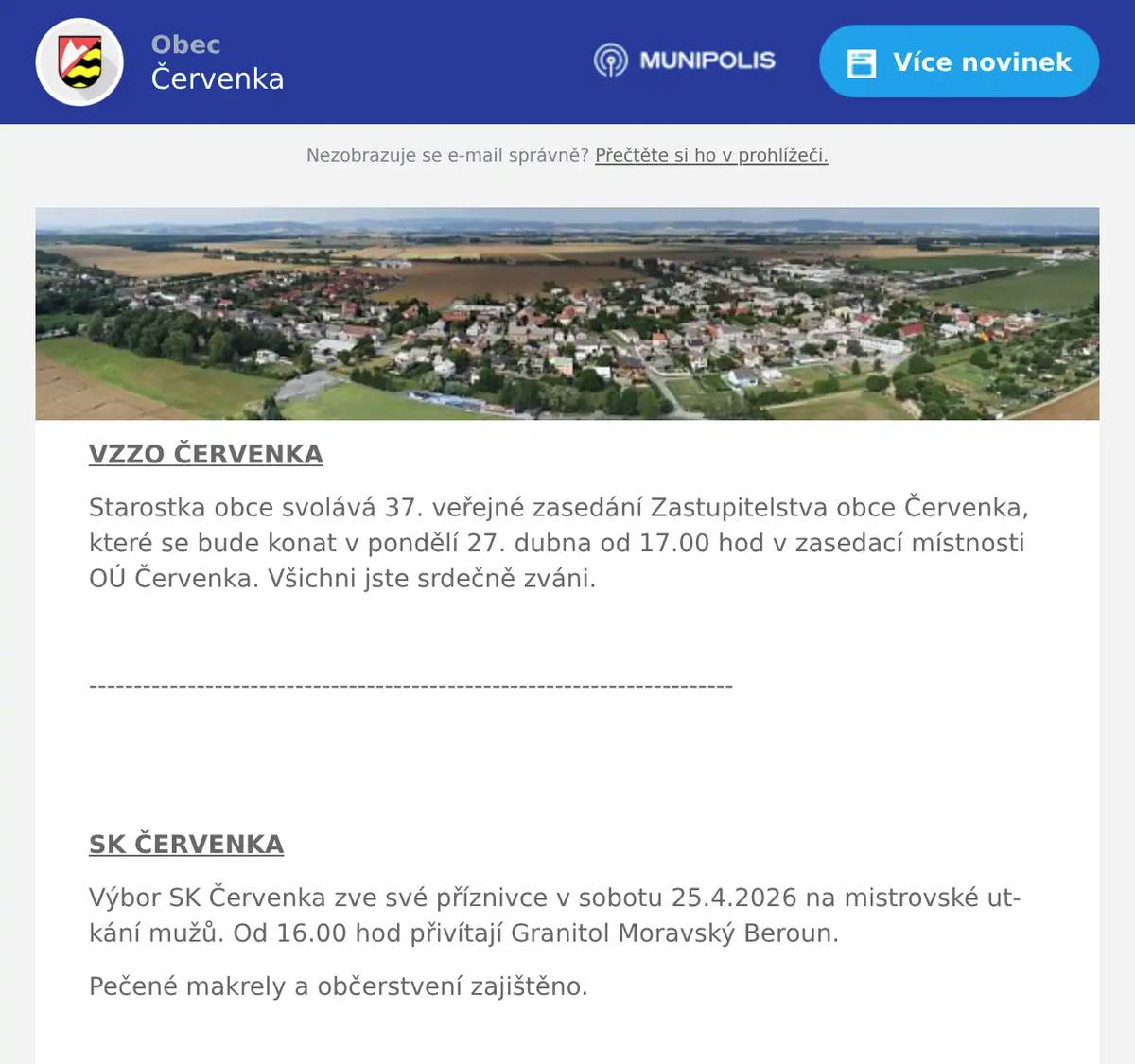 VZZO ČERVENKA Starostka obce svolává 37. veřejné zasedání Zastupitelstva obce Červenka, které se bude konat v pondělí 27. dubna od 17.00 hod v zasedací místnosti OÚ Červenka. Všichni jste srdečně zváni.  ------------------------------------------------------------------------   SK ČERVENKA Výbor SK Červenka zve své příznivce v sobotu 25.4.2026 na mistrovské utkání mužů. Od 16.00 hod přivítají Granitol Moravský Beroun. Pečené makrely a občerstvení zajištěno.   -------------------------------------------------------------------------   MYSLIVECKÝ DEN PRO DĚTI Myslivecký spolek Doubrava pořádá v sobotu 2.5.2026 od 9.00 hodin v areálu lovecké chaty Doubravy v Litovli dětský myslivecký den. Děti se mohou zúčastnit myslivecké stezky a dále také soutěžit na stanovištích botaniky, zoologie, kynologie a sokolnictví. V areálu se bude také soutěžit ve střelbě ze vzduchovek. Po absolvování všech soutěží budou děti odměněny drobným dárky. Pro všechny účastníky bude připraveno bohaté občerstvení, myslivecký guláš, pečený divočák, knedlík, zelí, pro děti párek v rohlíku a bude se také kouřit z udírny. Na všechny se srdečně těší myslivci z Červenky, Tří Dvorů a Litovle.