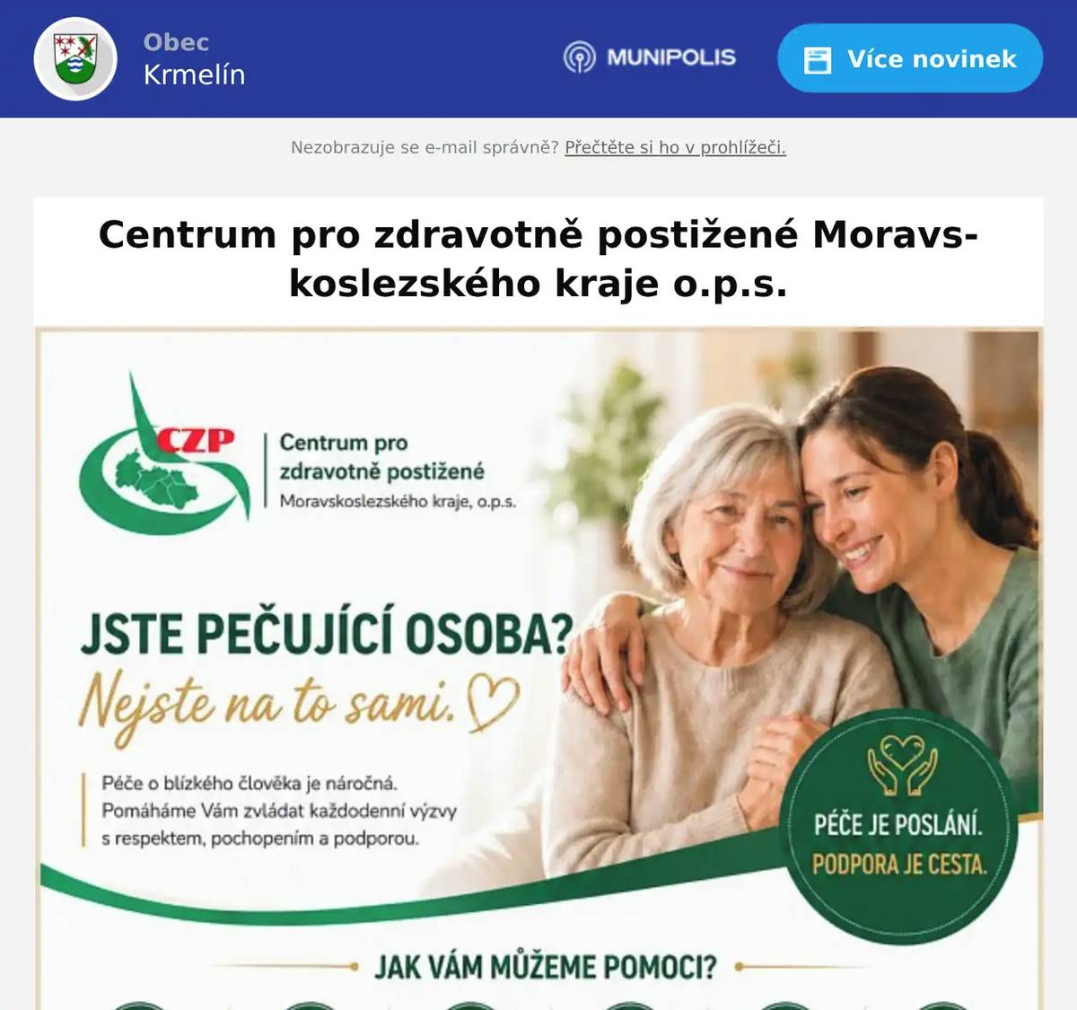 Vážení občané, Centrum pro zdravotně postižené Moravskoslezského kraje, nabízí odbornou poradenskou pomoc pro pečující osoby. Posláním této organizace je podpora osob, které se v důsledku zdravotního postižení nebo vyššího věku ocitly v nepříznivé sociální situaci a rovněž pomoc osobám, které o ně pečují. Mgr. Tomáš Mizerák, DiS., sociální pracovník Centrum pro zdravotně postižené Moravskoslezského kraje o.p.s. Kolaříkova 2185 738 01  Frýdek-Místek tel. 774 993 214 email: czp.fm@czp-msk.cz www.czp-msk.cz
