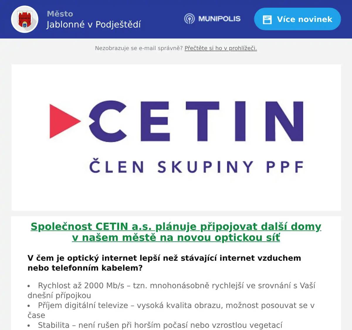 Společnost CETIN a.s. plánuje připojovat další domy v našem městě na novou optickou síť  V čem je optický internet lepší než stávající internet vzduchem nebo telefonním kabelem? Rychlost až 2000 Mb/s – tzn. mnohonásobně rychlejší ve srovnání s Vaší dnešní přípojkou Příjem digitální televize – vysoká kvalita obrazu, možnost posouvat se v čase Stabilita – není rušen při horším počasí nebo vzrostlou vegetací Připravený na budoucnost – stávající pomalé linky nebudou během několika let stačit potřebám domácnosti (videohovory, TV ve vysokém rozlišení, práce z domova) Optickou linku je možné využít i jako telefonní – alternativa pevné linky na volání Jak probíhá výstavba? Zřízení přípojky podzemním vedením je pro Váš dům nyní ZDARMA! Velmi jednoduchá instalace na pozemku bez dopadu na jeho užívání. Uvnitř domu je instalována zásuvka, do které je zapojen modem, který vysílá v domácnosti Wi-Fi nebo rozvádí internet po domě. Co je potřeba udělat? V průběhu měsíce května a června 2026 Vás navštíví technický pracovník ze společnosti O2 s informacemi k připojení domu na optickou síť.  V případě zájmu prosím kontaktujte našeho specialistu pro optickou síť. Projevením zájmu se nezavazujete k odběru žádné služby a nejsou s ním spojeny žádné platby. Kontaktní osoba: Marek Schmied e-mail: marek.schmied@o2.cz tel.: +420 702 120 955 