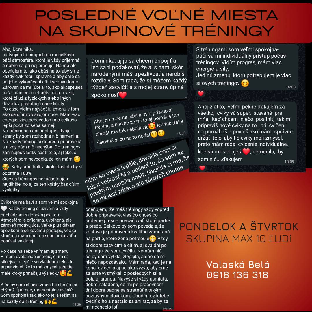 TRÉNINGY VALASKÁ BELÁ: POSLEDNÉ VOĽNÉ MIESTA Chceš so sebou niečo robiť, ale nebaví ťa cvičiť osamote? Naša komunita vo Valaskej Belej sa rozrastá a aktuálne mi zostáva POSLEDNÝCH 8 VOĽNÝCH MIEST. Na priloženom plagáte nájdeš reálne recenzie od ľudí, ktorí ku mne chodia cvičiť!  Prečo cvičiť u mňa? 💪 Zameranie na dlhovekosť a zdravie: Budujeme silné a funkčné telo, ktoré ťa podrží v bežnom živote dnes aj o 20 rokov.  🔥 Formovanie postavy s rozumom: Žiadne bezhlavé ničenie sa. Zakladám si na bezpečnom pohybe, ktorý ťa nabije energiou, nie úplne odpáli.  ⚖️ Varianty pre každého: Či si začiatočník alebo pokročilý, každý cvik má u mňa vždy ľahšiu aj ťažšiu variantu.   👥 Limitovaná kapacita: Maximálne 10 ľudí v skupine, aby som vám mohla venovať maximálnu pozornosť.  Kedy trénujeme? Na výber máte až dva termíny po sebe, dvakrát do týždňa:  📅 PONDELOK: 17:00 alebo 18:15 📅 ŠTVRTOK: 17:00 alebo 18:15  Rezervujte si svoje miesto ešte dnes: 📞 0918 136 318 (stačí zavolať alebo napísať SMS, prípadne na Whatsapp)  Teším sa na vás na tréningu!  Inštruktorka Dominika Golej