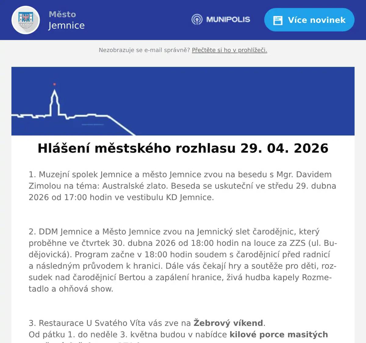 1. Muzejní spolek Jemnice a město Jemnice zvou na besedu s Mgr. Davidem Zimolou na téma: Australské zlato. Beseda se uskuteční ve středu 29. dubna 2026 od 17:00 hodin ve vestibulu KD Jemnice.  2. DDM Jemnice a Město Jemnice zvou na Jemnický slet čarodějnic, který proběhne ve čtvrtek 30. dubna 2026 od 18:00 hodin na louce za ZZS (ul. Budějovická). Program začne v 18:00 hodin soudem s čarodějnicí před radnicí a následným průvodem k hranici. Dále vás čekají hry a soutěže pro děti, rozsudek nad čarodějnicí Bertou a zapálení hranice, živá hudba kapely Rozmetadlo a ohňová show.  3. Restaurace U Svatého Víta vás zve na Žebrový víkend.Od pátku 1. do neděle 3. května budou v nabídce kilové porce masitých vepřových žeber za 279 korun.K žebrům dostanete hořčici, křen, okurky a rozpečený chléb s bylinkovým máslem. V pátek se žebra podávají od 11 do 19 hodin, v sobotu od 11 do 19 hodin a v neděli od 11 do 15 hodin. Více informací na: https://restaurace.usvatehovita.cz/pecena-zebra/