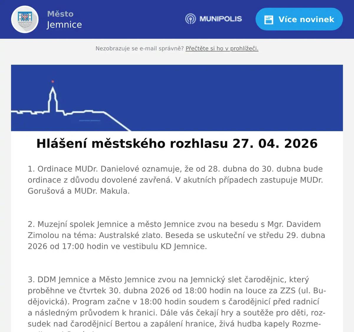 1. Ordinace MUDr. Danielové oznamuje, že od 28. dubna do 30. dubna bude ordinace z důvodu dovolené zavřená. V akutních případech zastupuje MUDr. Gorušová a MUDr. Makula.  2. Muzejní spolek Jemnice a město Jemnice zvou na besedu s Mgr. Davidem Zimolou na téma: Australské zlato. Beseda se uskuteční ve středu 29. dubna 2026 od 17:00 hodin ve vestibulu KD Jemnice.  3. DDM Jemnice a Město Jemnice zvou na Jemnický slet čarodějnic, který proběhne ve čtvrtek 30. dubna 2026 od 18:00 hodin na louce za ZZS (ul. Budějovická). Program začne v 18:00 hodin soudem s čarodějnicí před radnicí a následným průvodem k hranici. Dále vás čekají hry a soutěže pro děti, rozsudek nad čarodějnicí Bertou a zapálení hranice, živá hudba kapely Rozmetadlo a ohňová show.  4. Sdružení kominíků a topenářů bude provádět v naší obci ve ČTVRTEK dne 7. 5. požadované kontroly a čištění komínů pro plyn i tuhá paliva dle zákonu č. 34/2016 Sb. za následující ceny: - Čištění komínů: 550 Kč - Revize kotlů na tuhá paliva: 1.300 Kč Dále nabízí levné vložkování a frézování komínů, výchozí-kolaudační revize Zájemci se mohou objednat telefonicky na telefonním čísle: 608 748 989.  5. Restaurace U Svatého Víta vás zve na Žebrový víkend.Od pátku 1. do neděle 3. května budou v nabídce kilové porce masitých vepřových žeber za 279 korun.K žebrům dostanete hořčici, křen, okurky a rozpečený chléb s bylinkovým máslem. V pátek se žebra podávají od 11 do 19 hodin, v sobotu od 11 do 19 hodin a v neděli od 11 do 15 hodin. Více informací na: https://restaurace.usvatehovita.cz/pecena-zebra/