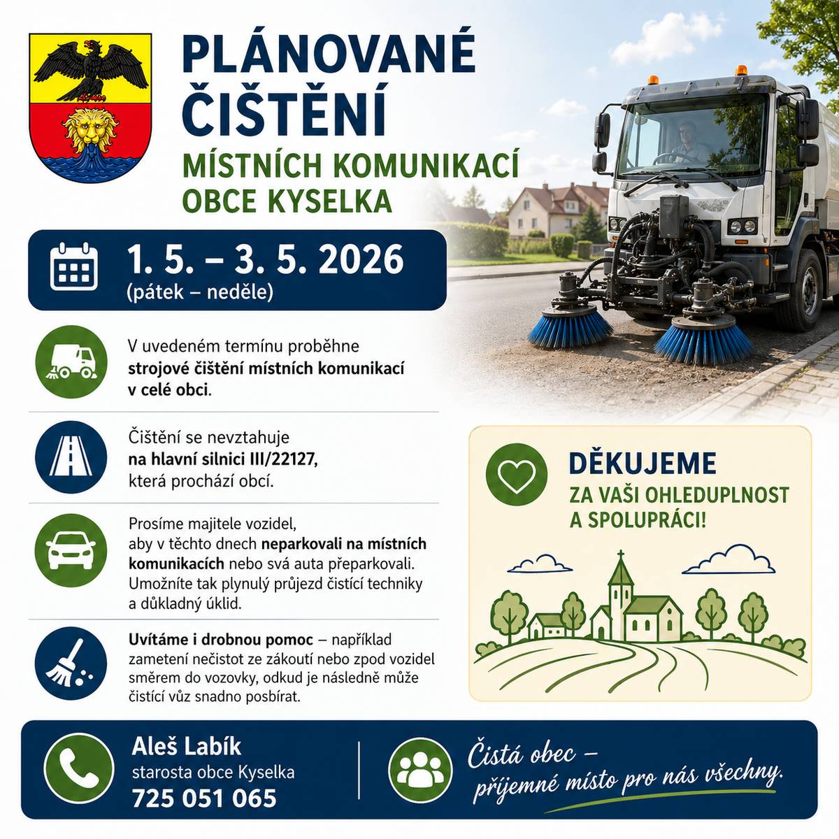 V termínu 1.–3. 5. 2026 proběhne v naší obci strojové čištění místních komunikací. Upozorňujeme, že čištění se nevztahuje na silnici III/22127, která prochází obcí. Prosíme majitele vozidel, aby v těchto dnech, neparkovali na místních komunikacích, případně svá auta dočasně přeparkovali. Pomůžete tak zajistit plynulý průjezd techniky a důkladnější úklid. Budeme rádi i za drobnou pomoc – například zametení nečistot ze zákoutí nebo zpod vozidel směrem do vozovky, odkud je následně může čistící vůz snadno odstranit. Děkujeme za vaši ohleduplnost a spolupráci.