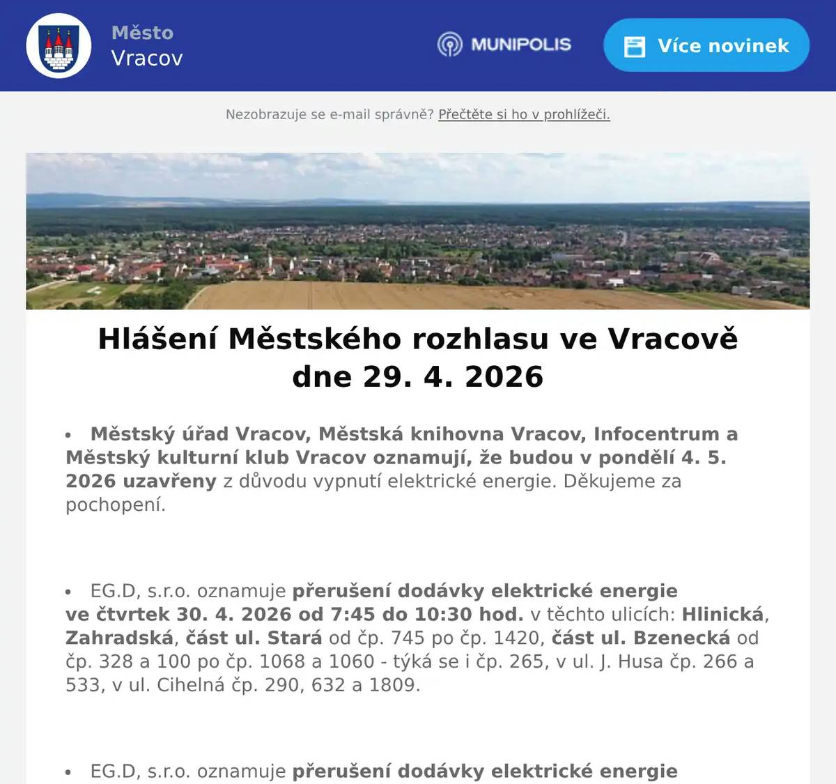 Městský úřad Vracov, Městská knihovna Vracov, Infocentrum a Městský kulturní klub Vracov oznamují, že budou v pondělí 4. 5. 2026 uzavřeny z důvodu vypnutí elektrické energie. Děkujeme za pochopení.  EG.D, s.r.o. oznamuje přerušení dodávky elektrické energie ve čtvrtek 30. 4. 2026 od 7:45 do 10:30 hod. v těchto ulicích: Hlinická, Zahradská, část ul. Stará od čp. 745 po čp. 1420, část ul. Bzenecká od čp. 328 a 100 po čp. 1068 a 1060 - týká se i čp. 265, v ul. J. Husa čp. 266 a 533, v ul. Cihelná čp. 290, 632 a 1809.  EG.D, s.r.o. oznamuje přerušení dodávky elektrické energie ve čtvrtek 30. 4. 2026 od 11:30 do 14:15 hod. v těchto ulicích: Sokolská, část ul. Komenského od čp. 688 a 950 po čp. 1050 a 981, v ul. Jiráskova čp. 682 a 1530, v ul. Vlkošská čp. 1652 a 1653 a v ul. Průmyslová čp. 1762.  EG.D, s.r.o. oznamuje přerušení dodávky elektrické energie v pondělí 4. 5. 2026 od 7:45 do 15:15 hod. v těchto ulicích: Záhumenská, Baráky, Radniční, Mlýnská, nám. Míru, část ul. Jiráskova od čp. 61 po čp. 1610 včetně čp. 74, 75, 930 a par. č. 239 (netýká se čp. 682 a 1530), část ul. Stará od č p. 24 po čp. 817 týká se i čp. 18, část ul. Nádražní od čp. 597 a 1059 po nám. Míru (netýká se čp. 666 a objektů směr ul. Zahradská), objekty od přečerpávací stanice VaK a par. č. 3752 po ul. Záhumenská, v ul. Vlkošská čp. 185 a v ul. Bzenecká čp. 557 a 728.  EG.D, s.r.o. oznamuje přerušení dodávky elektrické energie v úterý 5. 5. 2026 od 7:45 do 10:30 hod. v těchto ulicích: Na Rybníčku, K Rašelině, Vodní, Příční, Krátká, Dolní řádky, Horní řádky, část ul. Okružní od čp. 391 a 398 po ul. Na Rybníčku, v ul. Spojovací čp. 706, Kollárova (netýká se čp. 451), v ul. Hrnčířská čp. 130, část ul. Drahy od čp. 386 a 1054 po ul. Na Rybníčku, část ul. Jezerní od čp. 678 a 738 po ul. Na Rybníčku (týká se i par. č. 1265/1, netýká se čp. 431 a 624, vypnutí se netýká odběratelské trafostanice Rašelina)  EG.D, s.r.o. oznamuje přerušení dodávky elektrické energie v úterý 5. 5. 2026 od 11:30 do 14:15 hod. v ulici Skoronská a část ul. Jezerní od čp. 431 a 789 po ul. Skoronská (netýká se čp. 678).  EG.D, s.r.o. oznamuje přerušení dodávky elektrické energie ve čtvrtek 7. 5. 2026 od 7:45 do 10:30 hod. v těchto ulicích: Borová, Lomená, Olšíčská a v ul. Hodonínská čp. 798.  EG.D, s.r.o. oznamuje přerušení dodávky elektrické energie ve čtvrtek 7. 5. 2026 od 11:30 do 14:15 hod. v ulici Ernestovská.  MUDr. Mária Spáčilová oznamuje, že v pondělí 4. 5. 2026 nebude ve Vracově ordinovat z důvodu odstávky elektřiny, v pondělí zůstává odpolední ordinace ve Vlkoši.  Lékárna Na Městečku oznamuje, že z důvodu odstávky elektřiny bude v pondělí 4. 5. 2026 zavřena.  Pracovník odečítající plynoměry oznamuje, že od 28. 4. do 15. 5. 2026 bude zapisovat stavy plynoměrů k ročnímu vyúčtování plynu. Žádá odběratele o zpřístupnění plynoměrů.  Společnost Sunny Power s 16-letou zkušeností v oboru nabízí profesionální realizaci fotovoltaických systémů na klíč pro rodinné domy, firmy a bytová družstva. Novým doplňkem služeb jsou i klimatizace. Vy určujte, kolik zaplatíte za své energie. Kontakt: 604 618 098.  Bezpečnostní služba O.S.E. Security Consulting, s.r.o. přijme zaměstnance na hlavní pracovní poměr na pozici: pracovníka/pracovnici ostrahy objektu v městě Hodonín. Nástup možný ihned. Práce je vhodná i pro osoby pobírající invalidní důchod. Více informací na tel. 518 321 987, 735 703 747.  Strojírenská firma BÜSCH Armaturen Vracov přijme brigádníka na výpomoc do skladu na dobu 2 měsíců. Ovládání vysokozdvižného vozíku nutností, práce vhodná i pro seniora. Nástup možný ihned. Zájemci hlaste se na tel. čísle: 734 632 728  Prodejna Motohobby v Kyjově v ul. Svatoborská 408 vás zve k návštěvě. Nabízí širokou nabídku moto vybav